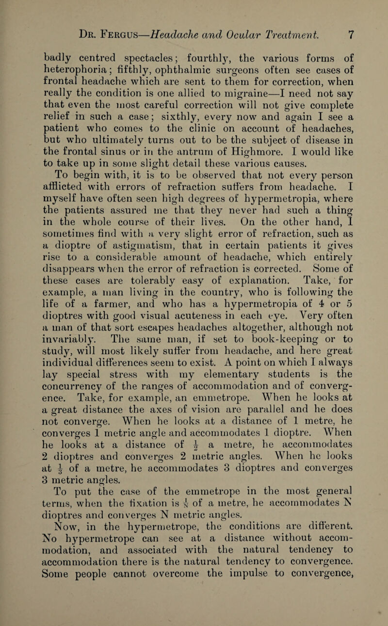 badly centred spectacles; fourthlj7, the various forms of heterophoria; fifthly, ophthalmic surgeons often see cases of frontal headache which are sent to them for correction, when really the condition is one allied to migraine—I need not say that even the most careful correction will not give complete relief in such a case; sixthly, every now and again I see a patient who comes to the clinic on account of headaches, but who ultimately turns out to be the subject of disease in the frontal sinus or in the antrum of Highmore. I would like to take up in some slight detail these various causes. To begin with, it is to be observed that not every person afflicted with errors of refraction suffers from headache. I myself have often seen high degrees of hypermetropia, where the patients assured me that they never had such a thing in the whole course of their lives. On the other hand, I sometimes find with a very slight error of refraction, such as a dioptre of astigmatism, that in certain patients it gives rise to a considerable amount of headache, which entirely disappears when the error of refraction is corrected. Some of these cases are tolerably easy of explanation. Take, for example, a man living in the country, who is following the life of a farmer, and who has a hypermetropia of 4* or 5 dioptres with good visual acuteness in each eye. Very often a man of that sort escapes headaches altogether, although not invariably. The same man, if set to book-keeping or to study, will most likely suffer from headache, and here great individual differences seem to exist. A point on which I always lay special stress with my elementary students is the concurrency of the ranges of accommodation and of converg¬ ence. Take, for example, an emmetrope. When he looks at a great distance the axes of vision are parallel and he does not converge. When he looks at a distance of 1 metre, he converges 1 metric angle and accommodates 1 dioptre. When he looks at a distance of b a metre, he accommodates 2 dioptres and converges 2 metric angles. When he looks at J of a metre, he accommodates 3 dioptres and converges 3 metric angles. To put the case of the emmetrope in the most general terms, when the fixation is ^ of a metre, he accommodates N dioptres and converges N metric angles. Now, in the hypermetrope, the conditions are different. No hypermetrope can see at a distance without accom¬ modation, and associated with the natural tendency to accommodation there is the natural tendency to convergence. Some people cannot overcome the impulse to convergence,