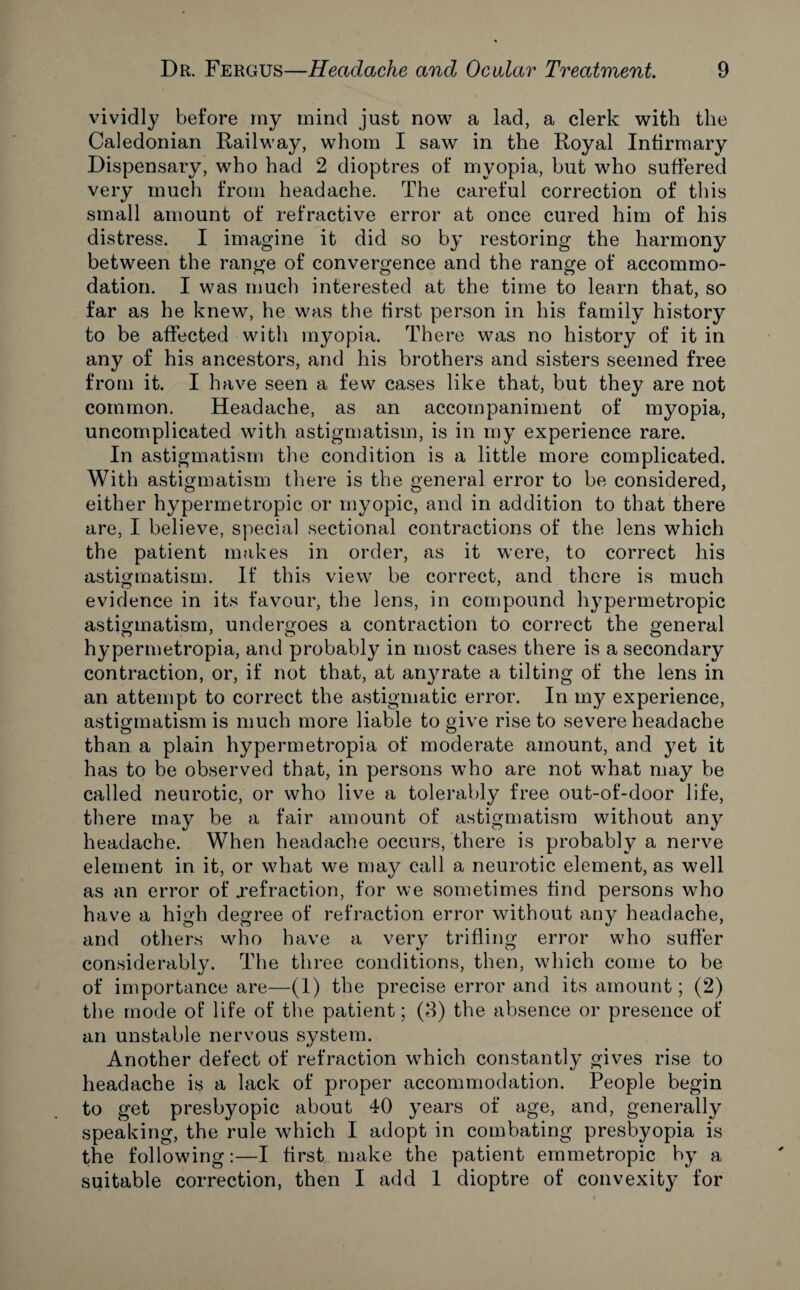 vividly before my mind just now a lad, a clerk with the Caledonian Railway, whom I saw in the Royal Infirmary Dispensary, who had 2 dioptres of myopia, but who suffered very much from headache. The careful correction of this small amount of refractive error at once cured him of his distress. I imagine it did so by restoring the harmony between the range of convergence and the range of accommo¬ dation. I was much interested at the time to learn that, so far as he knew, he.was the first person in his family history to be affected with myopia. There was no history of it in any of his ancestors, and his brothers and sisters seemed free from it. I have seen a few cases like that, but they are not common. Headache, as an accompaniment of myopia, uncomplicated with astigmatism, is in my experience rare. In astigmatism the condition is a little more complicated. With astigmatism there is the general error to be considered, either hypermetropic or myopic, and in addition to that there are, I believe, special sectional contractions of the lens which the patient makes in order, as it were, to correct his astigmatism. If this view be correct, and there is much evidence in its favour, the lens, in compound hypermetropic astigmatism, undergoes a contraction to correct the general hypermetropia, and probably in most cases there is a secondary contraction, or, if not that, at anyrate a tilting of the lens in an attempt to correct the astigmatic error. In my experience, astigmatism is much more liable to give rise to severe headache than a plain hypermetropia of moderate amount, and yet it has to be observed that, in persons who are not what may be called neurotic, or who live a tolerably free out-of-door life, there may be a fair amount of astigmatism without any headache. When headache occurs, there is probably a nerve element in it, or what we may call a neurotic element, as well as an error of .refraction, for we sometimes find persons who have a high degree of refraction error without any headache, and others who have a very trifling error who suffer considerably. The three conditions, then, which come to be of importance are—(1) the precise error and its amount; (2) the mode of life of the patient; (3) the absence or presence of an unstable nervous system. Another defect of refraction which constantly gives rise to headache is a lack of proper accommodation. People begin to get presbyopic about 40 years of age, and, generally speaking, the rule which I adopt in combating presbyopia is the following:—I first make the patient emmetropic by a suitable correction, then I add 1 dioptre of convexity for