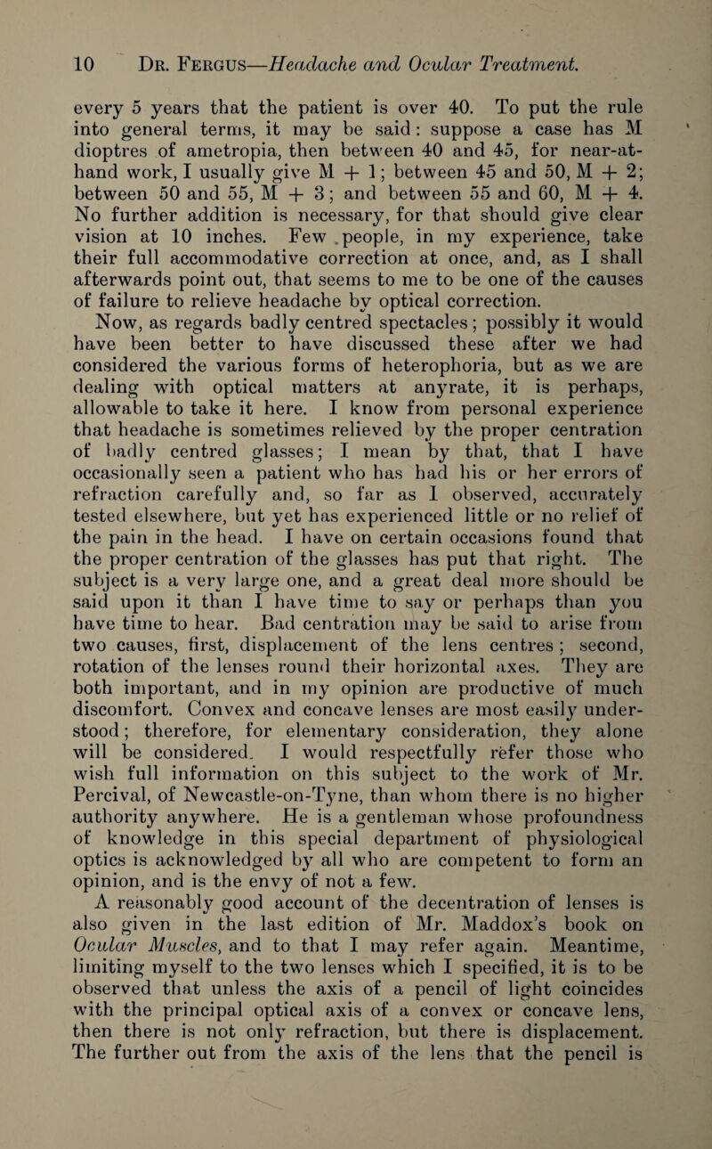 every 5 years that the patient is over 40. To put the rule into general terms, it may be said : suppose a case has M dioptres of ametropia, then between 40 and 45, for near-at- hand work, I usually give M + 1; between 45 and 50, M + 2; between 50 and 55, M + 3; and between 55 and 60, M -f 4. No further addition is necessary, for that should give clear vision at 10 inches. Few v people, in my experience, take their full accommodative correction at once, and, as I shall afterwards point out, that seems to me to be one of the causes of failure to relieve headache by optical correction. Now, as regards badly centred spectacles; possibly it would have been better to have discussed these after we had considered the various forms of heterophoria, but as we are dealing with optical matters at anyrate, it is perhaps, allowable to take it here. I know from personal experience that headache is sometimes relieved by the proper centration of badly centred glasses; I mean by that, that I have occasionally seen a patient who has had his or her errors of refraction carefully and, so far as 1 observed, accurately tested elsewhere, but yet has experienced little or no relief of the pain in the head. I have on certain occasions found that the proper centration of the glasses has put that right. The subject is a very large one, and a great deal more should be said upon it than I have time to say or perhaps than you have time to hear. Bad centration may be said to arise from two causes, first, displacement of the lens centres ; second, rotation of the lenses round their horizontal axes. They are both important, and in my opinion are productive of much discomfort. Convex and concave lenses are most easily under¬ stood ; therefore, for elementary consideration, they alone will be considered. I would respectfully refer those who wish full information on this subject to the work of Mr. Percival, of Newcastle-on-Tyne, than whom there is no higher authority anywhere. He is a gentleman whose profoundness of knowledge in this special department of physiological optics is acknowledged by all who are competent to form an opinion, and is the envy of not a few. A reasonably good account of the decentration of lenses is also given in the last edition of Mr. Maddox’s book on Ocular Muncies, and to that I may refer again. Meantime, limiting myself to the two lenses which I specified, it is to be observed that unless the axis of a pencil of light coincides with the principal optical axis of a convex or concave lens, then there is not only refraction, but there is displacement. The further out from the axis of the lens that the pencil is