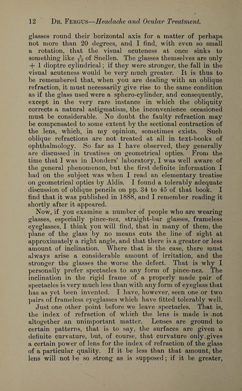 glasses round their horizontal axis for a matter of perhaps not more than 20 degrees, and I find, with even so small a rotation, that the visual acuteness at once sinks to something like T% of Snellen. The glasses themselves are only + 1 dioptre cylindrical; if they were stronger, the fall in the visual acuteness would be very much greater. It is thus to be remembered that, when you are dealing with an oblique refraction, it must necessarily give rise to the same condition as if the glass used were a sphero-cylinder, and consequently, except in the very rare instance in which the obliquity corrects a natural astigmatism, the inconvenience occasioned must be considerable. No doubt the faulty refraction may be compensated to some extent by the sectional contraction of the lens, which, in my opinion, sometimes exists. Such oblique refractions are not treated at all in text-books of ophthalmology. So far as I have observed, they generally are discussed in treatises on geometrical optics. From the time that I was in Bonders’ laboratory, I was w7ell aw7are of the general phenomenon, but the first definite information I had on the subject was w7hen I read an elementary treatise on geometrical optics by Aldis. I found a tolerably adequate discussion of oblique pencils on pp. 34 to 45 of that book. I find that it was published in 1888, and I remember reading it shortly after it appeared. Now, if you examine a number of people who are wearing glasses, especially pince-nez, straight-bar glasses, frameless eyeglasses, I think you will find, that in many of them, the plane of the glass by no means cuts the line of sight at approximately a right angle, and that there is a greater or less amount of inclination. Where that is the case, there must always arise a considerable amount of irritation, and the stronger the glasses the worse the defect. That is why I personally prefer spectacles to any form of pince-nez. The inclination in the rigid frame of a properly made pair of spectacles is very much less than with any form of eyeglass that has as yet been invented. I have, however, seen one or two pairs of frameless eyeglasses which have fitted tolerably wrell. Just one other point before we leave spectacles. That is, the index of refraction of which the lens is made is .not altogether an unimportant matter. Lenses are ground to certain patterns, that is to say, the surfaces are given a definite curvature, but, of course, that curvature only, gives a certain power of lens for the index of refraction of the glass of a particular quality. If it be less than that amount, the lens will not be so strong as is supposed ; if it be greater,