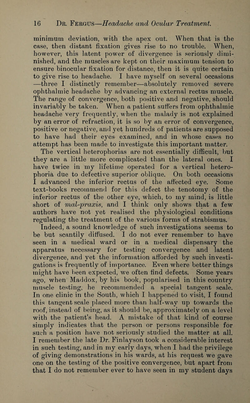 minimum deviation, with the apex out. When that is the case, then distant fixation gives rise to no trouble. When, however, this latent powder of divergence is seriously dimi¬ nished, and the muscles are kept on their maximum tension to ensure binocular fixation for distance, then it is quite certain to give rise to headache. I have myself on several occasions —three I distinctly remember—absolutely removed severe ophthalmic headache by advancing an external rectus muscle. The range of convergence, both positive and negative, should invariably be taken. When a patient suffers from ophthalmic headache very frequently, when the malady is not explained by an error of refraction, it is so by an error of convergence, positive or negative, and }ret hundreds of patients are supposed to have had their eyes- examined, and in whose cases no attempt has been made to investigate this important matter. The vertical heterophorias are not essentially difficult, but they are a little more complicated than the lateral ones. I have twice in my lifetime operated for a vertical hetero- phoria due to defective superior oblique. On both occasions I advanced the inferior rectus of the affected eye. Some text-books recommend for this defect the tenotomy of the inferior rectus of the other eye, which, to my mind, is little short of mal-praxis, and I think only shows that a few authors have not yet realised the physiological conditions regulating the treatment of the various forms of strabismus. Indeed, a sound knowledge of such investigations seems to be but scantily diffused. I do not ever remember to have seen in a medical ward or in a medical dispensary the apparatus necessary for testing convergence and latent divergence, and yet the information afforded by such investi¬ gations is frequently of importance. Even where better things might have been expected, we often find defects. Some years ago, when Maddox, by his book, popularised in this country muscle testing, he recommended a special tangent scale. In one clinic in the South, which I happened to visit, I found this tangent scale placed more than half-way up towards the roof, instead of being, as it should be, approximately on a level with the patient’s head. A mistake of that kind of course simply indicates that the person or persons responsible for such a position have not seriously studied the matter at all. I remember the late Dr. Finlayson took a considerable interest in such testing, and in my early days, when I had the privilege of giving demonstrations in his wards, at his request we gave one on the testing of the positive convergence, but apart from that I do not remember ever to have seen in my student days