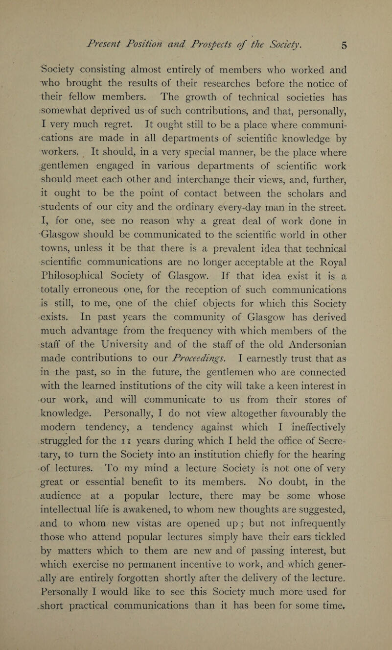 Society consisting almost entirely of members who worked and who brought the results of their researches before the notice of their fellow members. The growth of technical societies has somewhat deprived us of such contributions, and that, personally, I very much regret. It ought still to be a place where communi¬ cations are made in all departments of scientific knowledge by workers. It should, in a very special manner, be the place where gentlemen engaged in various departments of scientific work should meet each other and interchange their views, and, further, it ought to be the point of contact between the scholars and students of our city and the ordinary every-day man in the street. I, for one, see no reason why a great deal of work done in Glasgow should be communicated to the scientific world in other towns, unless it be that there is a prevalent idea that technical scientific communications are no longer acceptable at the Royal Philosophical Society of Glasgow. If that idea exist it is a totally erroneous one, for the reception of such communications is still, to me, one of the chief objects for which this Society exists. In past years the community of Glasgow has derived much advantage from the frequency with which members of the staff of the University and of the staff of the old Andersonian made contributions to our Proceedings. I earnestly trust that as in the past, so in the future, the gentlemen who are connected with the learned institutions of the city will take a keen interest in our work, and will communicate to us from their stores of knowledge. Personally, I do not view altogether favourably the modern tendency, a tendency against which I ineffectively struggled for the 11 years during which I held the office of Secre¬ tary, to turn the Society into an institution chiefly for the hearing of lectures. To my mind a lecture Society is not one of very great or essential benefit to its members. No doubt, in the audience at a popular lecture, there may be some whose intellectual life is awakened, to whom new thoughts are suggested, and to whom new vistas are opened up; but not infrequently those who attend popular lectures simply have their ears tickled by matters which to them are new and of passing interest, but which exercise no permanent incentive to work, and which gener¬ ally are entirely forgotten shortly after the delivery of the lecture. Personally I would like to see this Society much more used for .short practical communications than it has been for some time.