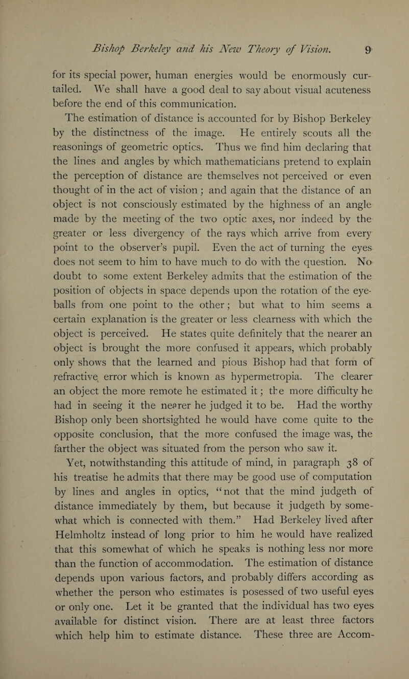 for its special power, human energies would be enormously cur¬ tailed. We shall have a good deal to say about visual acuteness before the end of this communication. The estimation of distance is accounted for by Bishop Berkeley by the distinctness of the image. He entirely scouts all the reasonings of geometric optics. Thus we find him declaring that the lines and angles by which mathematicians pretend to explain the perception of distance are themselves not perceived or even thought of in the act of vision; and again that the distance of an object is not consciously estimated by the highness of an angle made by the meeting of the two optic axes, nor indeed by the greater or less divergency of the rays which arrive from every point to the observer’s pupil. Even the act of turning the eyes does not seem to him to have much to do with the question. No doubt to some extent Berkeley admits that the estimation of the position of objects in space depends upon the rotation of the eye¬ balls from one point to the other; but what to him seems a certain explanation is the greater or less clearness with which the object is perceived. He states quite definitely that the nearer an object is brought the more confused it appears, which probably only shows that the learned and pious Bishop had that form of refractive error which is known as hypermetropia. The clearer an object the more remote he estimated it; the more difficulty he had in seeing it the nearer he judged it to be. Had the wrorthy Bishop only been shortsighted he would have come quite to the opposite conclusion, that the more confused the image was, the farther the object was situated from the person who saw it. Yet, notwithstanding this attitude of mind, in paragraph 38 of his treatise he admits that there may be good use of computation by lines and angles in optics, “not that the mind judgeth of distance immediately by them, but because it judgeth by some¬ what which is connected with them.” Had Berkeley lived after Helmholtz instead of long prior to him he would have realized that this somewhat of which he speaks is nothing less nor more than the function of accommodation. The estimation of distance depends upon various factors, and probably differs according as whether the person who estimates is posessed of two useful eyes or only one. Let it be granted that the individual has two eyes available for distinct vision. There are at least three factors which help him to estimate distance. These three are Accom-