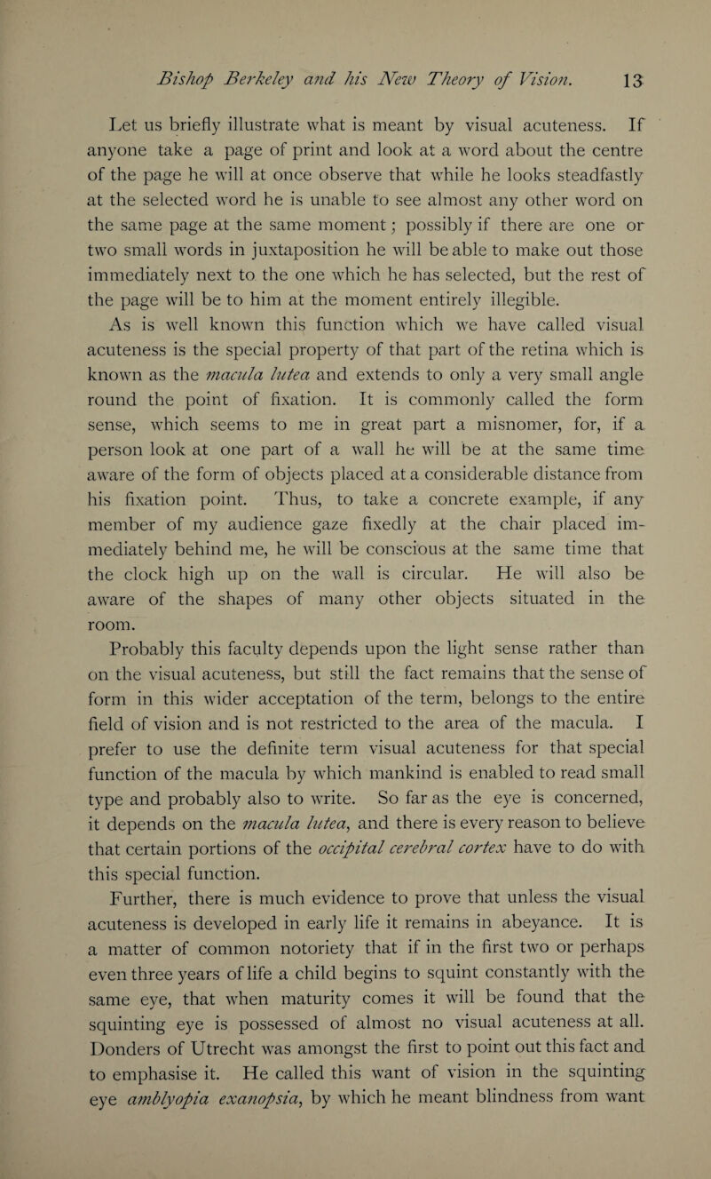 Let us briefly illustrate what is meant by visual acuteness. If anyone take a page of print and look at a word about the centre of the page he will at once observe that while he looks steadfastly at the selected word he is unable to see almost any other word on the same page at the same moment; possibly if there are one or two small words in juxtaposition he will be able to make out those immediately next to. the one which he has selected, but the rest of the page will be to him at the moment entirely illegible. As is wrell known this function which we have called visual acuteness is the special property of that part of the retina which is known as the macula lutea and extends to only a very small angle round the point of fixation. It is commonly called the form sense, which seems to me in great part a misnomer, for, if a person look at one part of a wrall he will be at the same time aware of the form of objects placed at a considerable distance from his fixation point. Thus, to take a concrete example, if any member of my audience gaze fixedly at the chair placed im¬ mediately behind me, he will be conscious at the same time that the clock high up on the wall is circular. He will also be aware of the shapes of many other objects situated in the. room. Probably this faculty depends upon the light sense rather than on the visual acuteness, but still the fact remains that the sense of form in this wider acceptation of the term, belongs to the entire field of vision and is not restricted to the area of the macula. I prefer to use the definite term visual acuteness for that special function of the macula by wThich mankind is enabled to read small type and probably also to write. So far as the eye is concerned, it depends on the macula lutea, and there is every reason to believe that certain portions of the occipital cerebral cortex have to do with this special function. Further, there is much evidence to prove that unless the visual acuteness is developed in early life it remains in abeyance. It is a matter of common notoriety that if in the first two or perhaps even three years of life a child begins to squint constantly with the same eye, that when maturity comes it will be found that the squinting eye is possessed of almost no visual acuteness at all. Bonders of Utrecht was amongst the first to point out this fact and to emphasise it. He called this want of vision in the squinting eye amblyopia exanopsia, by which he meant blindness from wrant