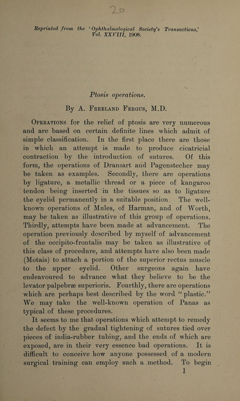 Reprinted from the ‘ Ophthalmological Society's Transactions* Vol. XXVIII, 1908. Ptosis operations. By A. Freeland Fergus, M.D. Operations for the relief of ptosis are very numerous and are based on certain definite lines which admit of simple classification. In the first place there are those in which an attempt is made to produce cicatricial contraction by the introduction of sutures. Of this form, the operations of Dransart and Pagensteclier may be taken as examples. Secondly, there are operations by ligature, a metallic thread or a piece of kangaroo tendon being inserted in the tissues so as to ligature the eyelid permanently in a suitable position The well- known operations of Mules, of Harman, and of Worth, may be taken as illustrative of this group of operations. Thirdly, attempts have been made at advancement. The operation previously described by myself of advancement of the occipito-frontalis may be taken as illustrative of this class of procedure, and attempts have also been made (Motais) to attach a portion of the superior rectus muscle to the upper eyelid. Other surgeons again have endeavoured to advance what they believe to be the levator palpebrae superioris. Fourthly, there are operations which are perhaps best described by the word “ plastic/’ We may take the well-known operation of Panas as typical of these procedures. It seems to me that operations which attempt to remedy the defect by the gradual tightening of sutures tied over pieces of india-rubber tubing, and the ends of which are exposed, are in their very essence bad operations. It is difficult to conceive how anyone possessed of a modern surgical training can employ such a method. To begin