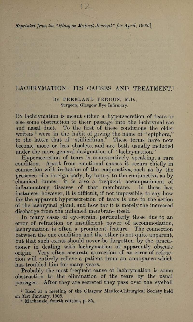 Reprinted front the. “Glasgow Medical Journal” for April, 1908.) V LACHRYMATION: ITS CAUSES AND TREATMENT.1 By FREELAND FERGUS, M.D., Surgeon, Glasgow Eye Infirmary. By lachrymation is meant either a hypersecretion of tears or else some obstruction to their passage into the lachrymal sac and nasal duct. To the first of these conditions the older writers2 were in the habit of giving the name of “ epiphora,” to the latter that of “ stillicidium.” These terms have now become more or less obsolete, and are both usually included under the more general designation of “ lachrymation.” Hypersecretion of tears is, comparatively speaking, a rare condition. Apart from emotional causes it occurs chiefly in connection with irritation of the conjunctiva, such as by the presence of a foreign body, by injury to the conjunctiva as by chemical fumes; it is also a frequent accompaniment of inflammatory diseases of that membrane. In these last instances, however, it is difficult, if not impossible, to say how far the apparent hypersecretion of tears is due to the action of the lachrymal gland, and how far it is merely the increased discharge from the inflamed membrane itself. In many cases of eye-strain, particularly those due to an error of refraction or insufficient power of accommodation, lachrymation is often a prominent feature. The connection between the one condition and the other is not quite apparent, but that such exists should never be forgotten by the practi¬ tioner in dealing with lachrymation of apparently obscure origin. Very often accurate correction of an error of refrac¬ tion will entirely relieve a patient from an annoyance which has troubled him for many years. Probably the most frequent cause of lachrymation is some obstruction to the elimination of the tears by the usual passages. After they are secreted they pass over the eyeball 1 Read at a meeting of the Glasgow Medico-Chirurgical Society held on 31st January, 1908.