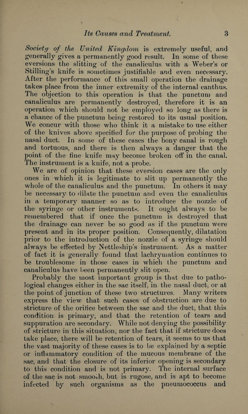 % Its Causes and Treatment. 3 Society of the United Kingdom is extremely useful, and generally gives a permanently good result. In some of these eversions the slitting of the canaliculus with a Weber’s or Stilling’s knife is sometimes justifiable and even necessary. After the performance of this small operation the drainage takes place from the inner extremity of the internal canthus. The objection to this operation is that the punctum and canaliculus are permanently destroyed, therefore it is an operation which should not be employed so long as there is a chance of the punctum being restored to its usual position. We concur with those who think it a mistake to use either of the knives above specified for the purpose of probing the nasal duct. In some of these cases the bony canal is rough and tortuous, and there is then always a danger that the point of the fine knife may become broken off in the canal. The instrument is a knife, not a probe. We are of opinion that these eversion cases are the only ones in which it is legitimate to slit up permanently the whole of the canaliculus and the punctum. In others it may be necessary to dilate the punctum and even the canaliculus in a temporary manner so as to introduce the nozzle of the syringe or other instruments. It ought always to be remembered that if once the punctum is destroyed that the drainage can never be so good as if the punctum were present and in its proper position. Consequently, dilatation prior to the introduction of the nozzle of a syringe should always be effected b}^ Nettleship’s instrument. As a matter of fact it is generally found that lachrymation continues to be troublesome in those cases in which the punctum and canaliculus have been permanently slit open. Probably the most important group is that due to patho¬ logical changes either in the sac itself, in the nasal duct, or at the point of junction of these two structures. Many writers express the view that such cases of obstruction are due to stricture of the orifice between the sac and the duct, that this condition is primary, and that the retention of tears and suppuration are secondary. While not denying the possibility of stricture in this situation, nor the fact that if stricture does take place, there will be retention of tears, it seems to us that the vast majority of these cases is to be explained by a septic or inflammatory condition of the mucous membrane of the sac, and that the closure of its inferior opening is secondary to this condition and is not primary. The internal surface of the sac is not smooth, but is rugose, and is apt to become infected by such organisms as the pneumococcus and
