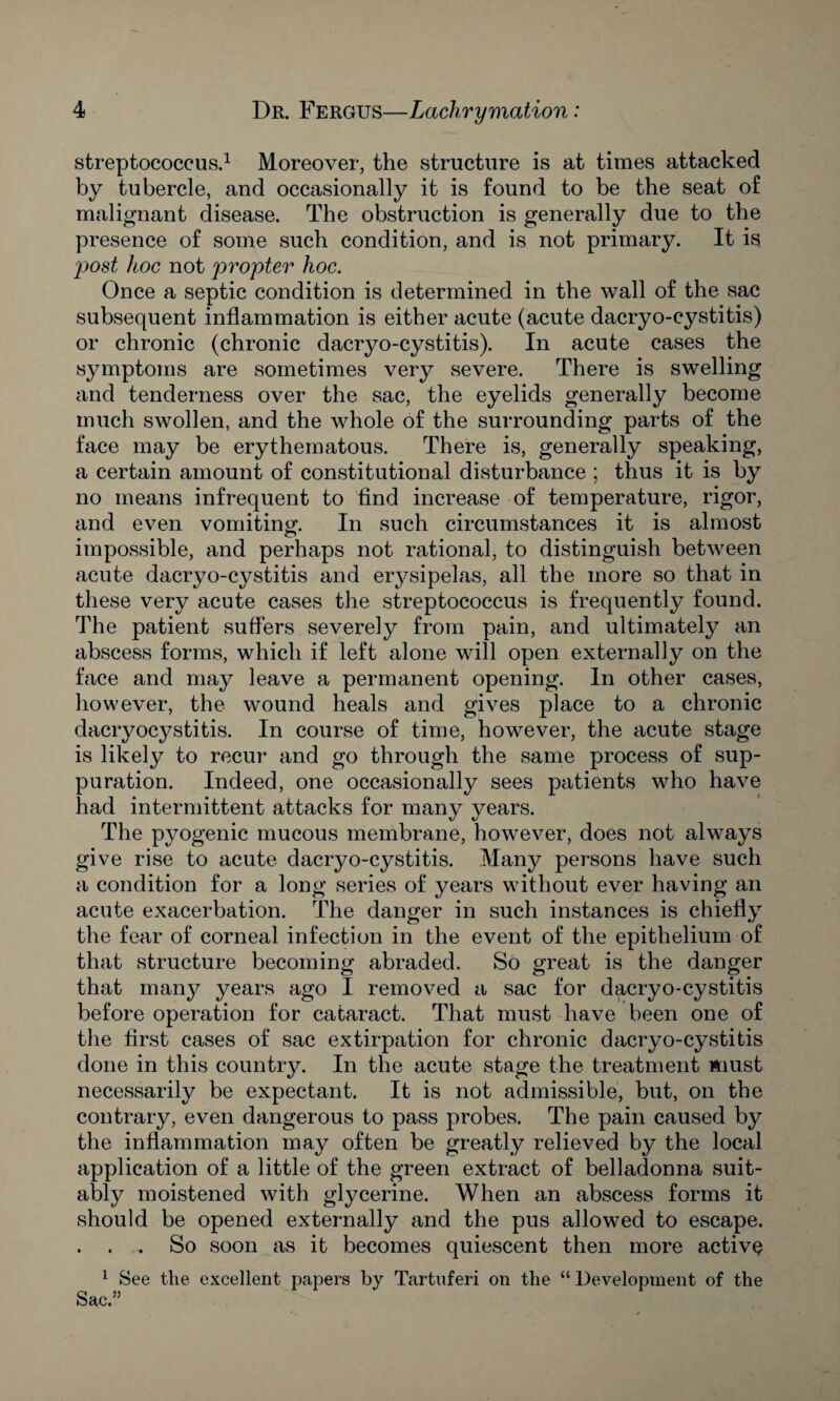 streptococcus.1 Moreover, the structure is at times attacked by tubercle, and occasionally it is found to be the seat of malignant disease. The obstruction is generally due to the presence of some such condition, and is not primary. It is rpost hoc not propter hoc. Once a septic condition is determined in the wall of the sac subsequent inflammation is either acute (acute dacryo-cystitis) or chronic (chronic dacryo-cystitis). In acute cases the symptoms are sometimes very severe. There is swelling and tenderness over the sac, the eyelids generally become much swollen, and the whole of the surrounding parts of the face may be erythematous. There is, generally speaking, a certain amount of constitutional disturbance ; thus it is by no means infrequent to find increase of temperature, rigor, and even vomiting. In such circumstances it is almost impossible, and perhaps not rational, to distinguish between acute dacryo-cystitis and erysipelas, all the more so that in these very acute cases the streptococcus is frequently found. The patient suffers severely from pain, and ultimately an abscess forms, which if left alone will open externally on the face and may leave a permanent opening. In other cases, however, the wound heals and gives place to a chronic dacryocystitis. In course of time, however, the acute stage is likely to recur and go through the same process of sup¬ puration. Indeed, one occasionally sees patients who have had intermittent attacks for many y^ears. The pyogenic mucous membrane, however, does not always give rise to acute dacryo-cystitis. Many persons have such a condition for a long series of years without ever having an acute exacerbation. The danger in such instances is chiefly the fear of corneal infection in the event of the epithelium of that structure becoming abraded. So great is the danger that many years ago I removed a sac for dacryo-cystitis before operation for cataract. That must have been one of the first cases of sac extirpation for chronic dacryo-cystitis done in this country. In the acute stage the treatment must necessarily be expectant. It is not admissible, but, on the contrary, even dangerous to pass probes. The pain caused by the inflammation may often be greatly relieved by the local application of a little of the green extract of belladonna suit¬ ably moistened with glycerine. When an abscess forms it should be opened externally and the pus allowed to escape. . . So soon as it becomes quiescent then more active 1 See the excellent papers by Tartnferi on the “ Development of the Sac.”