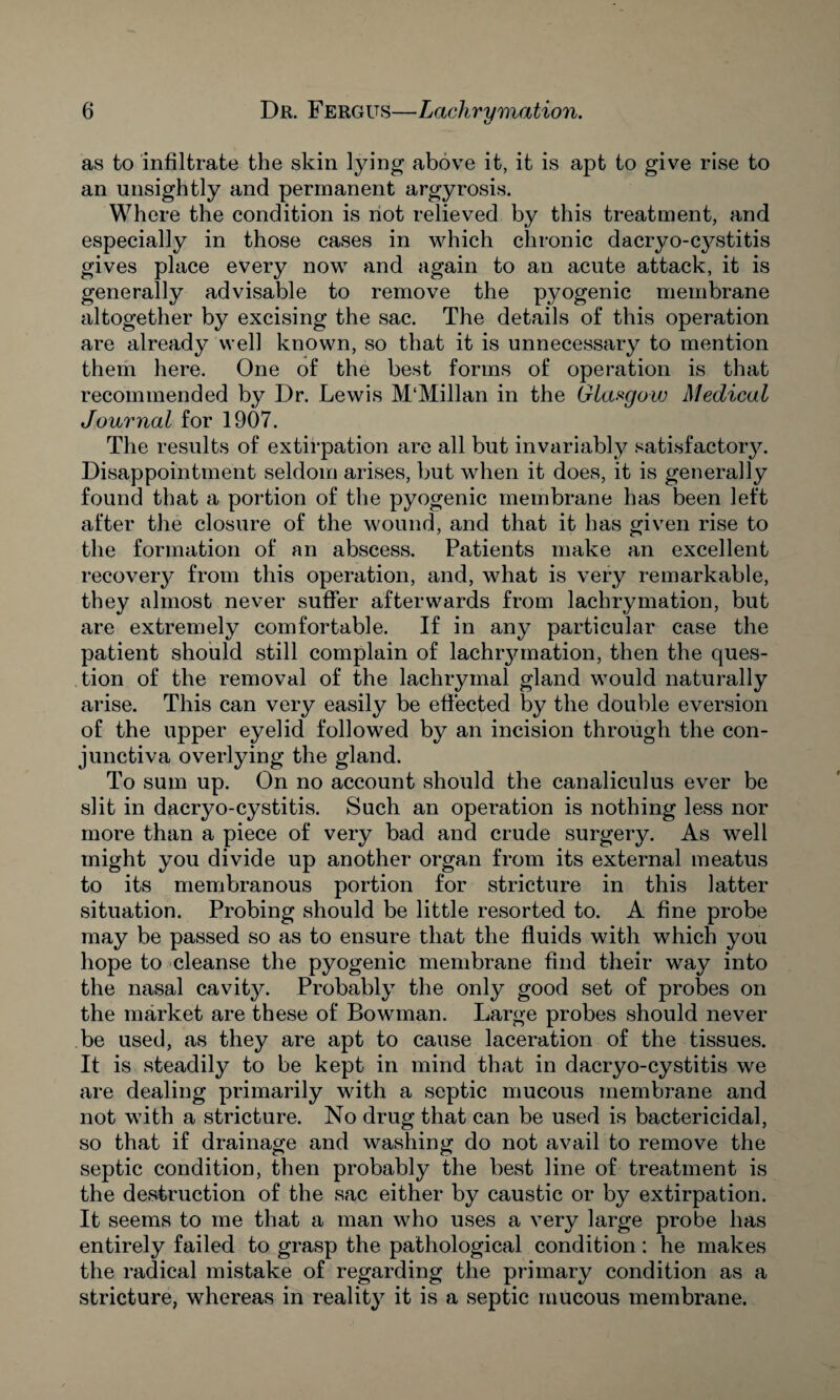 as to infiltrate the skin lying above it, it is apt to give rise to an unsightly and permanent argyrosis. Where the condition is not relieved by this treatment, and especially in those cases in which chronic dacryo-cystitis gives place every now and again to an acute attack, it is generally advisable to remove the pyogenic membrane altogether by excising the sac. The details of this operation are already well known, so that it is unnecessary to mention them here. One of the best forms of operation is that recommended by Dr. Lewis M‘Millan in the Glasgow Medical Journal for 1907. The results of extirpation are all but invariably satisfactory. Disappointment seldom arises, but when it does, it is generally found that a portion of the pyogenic membrane has been left after the closure of the wound, and that it has given rise to the formation of an abscess. Patients make an excellent recovery from this operation, and, what is very remarkable, they almost never suffer afterwards from lachrymation, but are extremely comfortable. If in any particular case the patient should still complain of lachrymation, then the ques¬ tion of the removal of the lachrymal gland would naturally arise. This can very easily be effected by the double eversion of the upper eyelid followed by an incision through the con¬ junctiva overlying the gland. To sum up. On no account should the canaliculus ever be slit in dacryo-cystitis. Such an operation is nothing less nor more than a piece of very bad and crude surgery. As well might you divide up another organ from its external meatus to its membranous portion for stricture in this latter situation. Probing should be little resorted to. A fine probe may be passed so as to ensure that the fluids with which you hope to cleanse the pyogenic membrane find their way into the nasal cavity. Probably the only good set of probes on the market are these of Bowman. Large probes should never be used, as they are apt to cause laceration of the tissues. It is steadily to be kept in mind that in dacryo-cystitis we are dealing primarily with a septic mucous membrane and not with a stricture. No drug that can be used is bactericidal, so that if drainage and washing do not avail to remove the septic condition, then probably the best line of treatment is the destruction of the sac either by caustic or by extirpation. It seems to me that a man who uses a very large probe has entirely failed to grasp the pathological condition: he makes the radical mistake of regarding the primary condition as a stricture, whereas in reality it is a septic mucous membrane.