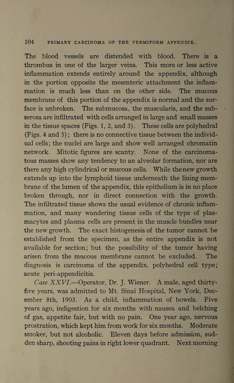 The blood vessels are distended with blood. There is a thrombus in one of the larger veins. This more or less active inflammation extends entirely around the appendix, although in the portion opposite the mesenteric attachment the inflam¬ mation is much less than on the other side. The mucous membrane of this portion of the appendix is normal and the sur¬ face is unbroken. The submucosa, the muscularis, and the sub¬ serosa are infiltrated with cells arranged in large and small masses in the tissue spaces (Figs. 1,2, and 3). These cells are polyhedral (Figs. 4 and 5); there is no connective tissue between the individ¬ ual cells; the nuclei are large and show well arranged chromatin network. Mitotic figures are scanty. None of the carcinoma¬ tous masses show any tendency to an alveolar formation, nor are there any high cylindrical or mucous cells. While the new growth extends up into the lymphoid tissue underneath the lining mem¬ brane of the lumen of the appendix, this epithelium is in no place broken through, nor in direct connection with the growth. The infiltrated tissue shows the usual evidence of chronic inflam¬ mation, and many wandering tissue cells of the type of plas- macytes and plasma cells are present in the muscle bundles near the new growth. The exact histogenesis of the tumor cannot be established from the specimen, as the entire appendix is not available for section; but the possibility of the tumor having arisen from the mucous membrane cannot be excluded. The diagnosis is carcinoma of the appendix, polyhedral cell type; acute peri-appendicitis. Case XXVI.—Operator, Dr. J. Wiener. A male, aged thirty- five years, was admitted to Mt. Sinai Hospital, New York, Dec¬ ember 8th, 1903. As a child, inflammation of bowels. Five years ago, indigestion for six months with nausea and belching of gas, appetite fair, but with no pain. One year ago, nervous prostration, which kept him from work for six months. Moderate smoker, but not alcoholic. Eleven days before admission, sud¬ den sharp, shooting pains in right lower quadrant. Next morning