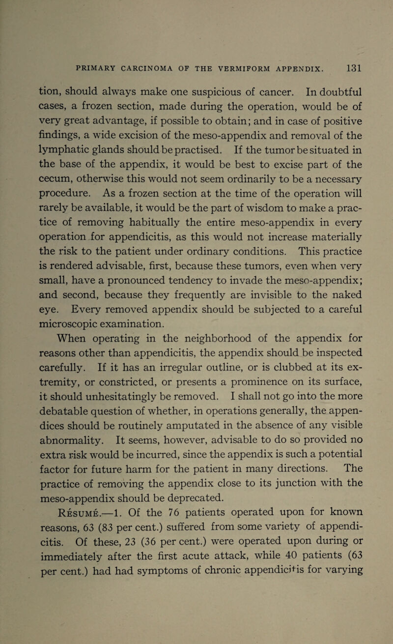 tion, should always make one suspicious of cancer. In doubtful cases, a frozen section, made during the operation, would be of very great advantage, if possible to obtain; and in case of positive findings, a wide excision of the meso-appendix and removal of the lymphatic glands should be practised. If the tumor be situated in the base of the appendix, it would be best to excise part of the cecum, otherwise this would not seem ordinarily to be a necessary procedure. As a frozen section at the time of the operation will rarely be available, it would be the part of wisdom to make a prac¬ tice of removing habitually the entire meso-appendix in every operation for appendicitis, as this would not increase materially the risk to the patient under ordinary conditions. This practice is rendered advisable, first, because these tumors, even when very small, have a pronounced tendency to invade the meso-appendix; and second, because they frequently are invisible to the naked eye. Every removed appendix should be subjected to a careful microscopic examination. When operating in the neighborhood of the appendix for reasons other than appendicitis, the appendix should be inspected carefully. If it has an irregular outline, or is clubbed at its ex¬ tremity, or constricted, or presents a prominence on its surface, it should unhesitatingly be removed. I shall not go into the more debatable question of whether, in operations generally, the appen¬ dices should be routinely amputated in the absence of any visible abnormality. It seems, however, advisable to do so provided no extra risk would be incurred, since the appendix is such a potential factor for future harm for the patient in many directions. The practice of removing the appendix close to its junction with the meso-appendix should be deprecated. Resume.—1. Of the 76 patients operated upon for known reasons, 63 (83 per cent.) suffered from some variety of appendi¬ citis. Of these, 23 (36 per cent.) were operated upon during or immediately after the first acute attack, while 40 patients (63 per cent.) had had symptoms of chronic appendichis for varying
