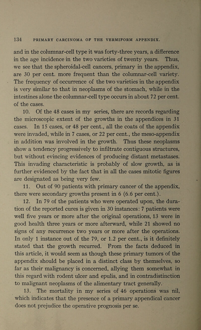 and in the columnar-cell type it was forty-three years, a difference in the age incidence in the two varieties of twenty years. Thus, we see that the spheroidal-cell cancers, primary in the appendix, are 30 per cent, more frequent than the columnar-cell variety. The frequency of occurrence of the two varieties in the appendix is very similar to that in neoplasms of the stomach, while in the intestines alone the columnar-cell type occurs in about 72 per cent, of the cases. 10. Of the 48 cases in my series, there are records regarding the microscopic extent of the growths in the appendices in 31 cases. In 15 cases, or 48 per cent., all the coats of the appendix were invaded, while in 7 cases, or 22 per cent., the meso-appendix in addition was involved in the growth. Thus these neoplasms show a tendency progressively to infiltrate contiguous structures, but without evincing evidences of producing distant metastases. This invading characteristic is probably of slow growth, as is further evidenced by the fact that in all the cases mitotic figures are designated as being very few. 11. Out of 90 patients with primary cancer of the appendix, there were secondary growths present in 6 (6.6 per cent.). 12. In 79 of the patients who were operated upon, the dura¬ tion of the reported cures is given in 30 instances: 7 patients were well five years or more after the original operations, 13 were in good health three years or more afterward, while 21 showed no signs of any recurrence two years or more after the operations. In only 1 instance out of the 79, or 1.2 per cent., is it definitely stated that the growth recurred. From the facts deduced in this article, it would seem as though these primary tumors of the appendix should be placed in a distinct class by themselves, so far as their malignancy is concerned, allying them somewhat in this regard with rodent ulcer and epulis, and in contradistinction to malignant neoplasms of the alimentary tract generally. 13. The mortality in my series of 46 operations was nil, which indicates that the presence of a primary appendical cancer does not prejudice the operative prognosis per se.