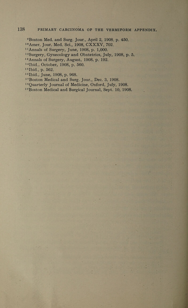 9Boston Med. and Surg. Jour., April 2, 1908, p. 450. 10Amer. Jour. Med. Sci., 1908, CXXXV, 702. 1 Annals of Surgery, June, 1908, p. 1,000. 12Surgery, Gynecology and Obstetrics, July, 1908, p. 5. 13Annals of Surgery, August, 1908, p. 192. 14Ibid., October, 1908, p. 560. 15Ibid., p. 562. 16Ibid., June, 1908, p. 968. 1’Boston Medical and Surg. Jour., Dec. 3, 1908. 1 Quarterly Journal of Medicine, Oxford, July, 1908.