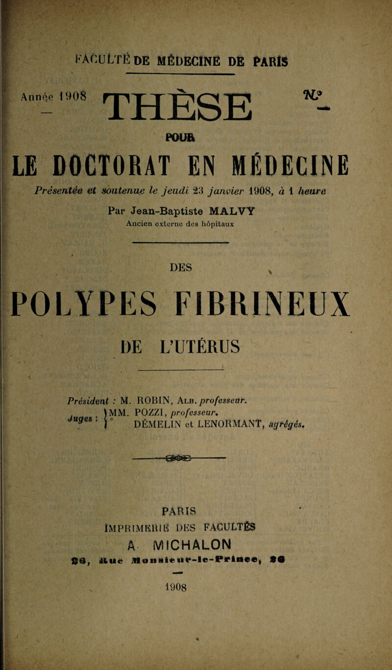 Année 1908 THÈSE K? POUR LE DOCTORAT EN MÉDECINE Présentée et soutenue le jeudi 23 janvier 1908, à 1 heure '■ / . Par Jean-Baptiste MALVY Ancien externe des hôpitaux DES POLYPES FIBRINEUX DE L’UTÉRUS Président : M. ROBIN, Alb. professeur. \MM. POZZI, professeur. Juges ; j DÉMELIN et LENORMANT, agrégés. PARIS IMPRIMERIE DES FACULTÉS A MICHALON 8®, Ituc MoniUeMf-le-Pfr**»»®, *• 1908