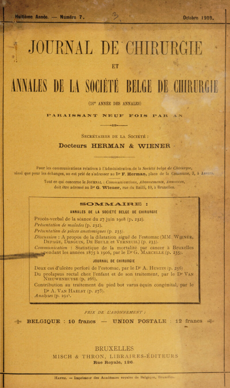 Octobre 1908* Huitième Année. — Numéro 7. JOURNAL DE CHIRURGIE ET (16e ANNÉE DES ANNALES) PARAISSANT NEUF FOIS PAR A IN -- Secrétaires de la Société : Docteurs HERMAN & WIENER -- Pour les communications relatives à l’Administration,de la Société belge de Chirurgie, ainsi que pour les échanges, on est prié de s’adresser au Dr F. Herman, place de la Commune, 3, à A iv. s. Tout ce qui concerne le Journal : Communications, Abonnements, Annonces, doit être adressé au Dr G. Wiener, rue du Bailli, 10, à Bruxelles. SOMMAIRE : ANNALES DE LA SOCIÉTÉ BELGE DE CHIRURGIE Procès-verbal de la séance du 27 juin 1908 (p. 232). Présentation de malades (p. 232). Présentation de pièces anatomiques (p. 233). Discussion : A propos de la dilatation aiguë de l’estomac (MM. Wiener, Depage, Desguin, De Beule et Verneuil) (p. 233). Communication : Statistique de la mortalité par cancer à Bruxelles ^pendant les années 1875 à 1906, par le I> G. Marcelle (p. 235). JOURNAL DE CHIRURGIE Deux cas d’ulcère perforé de l’estomac, par le Dr A. Hustin (p. 256) Du prolapsus rectal chez l’enfant et de son traitement, par le Dr Van Nieuwenhuyse (p. 266). Contribution au traitement du pied bot varus équin congénital, par le Dr A. Van Haelst (p. 273). Analyses {p. 291'. PRIX DE L'ABONNEMENT : BELGIQUE : 10 francs — UNION POSTALE : 12 francs BRUXELLES MISCH & THRON, LIBRAIRES-ÉDITEURS Rue Royale, 126. Haybz. — Imprimeur des Académies royales de Belgique, Bruxelles.