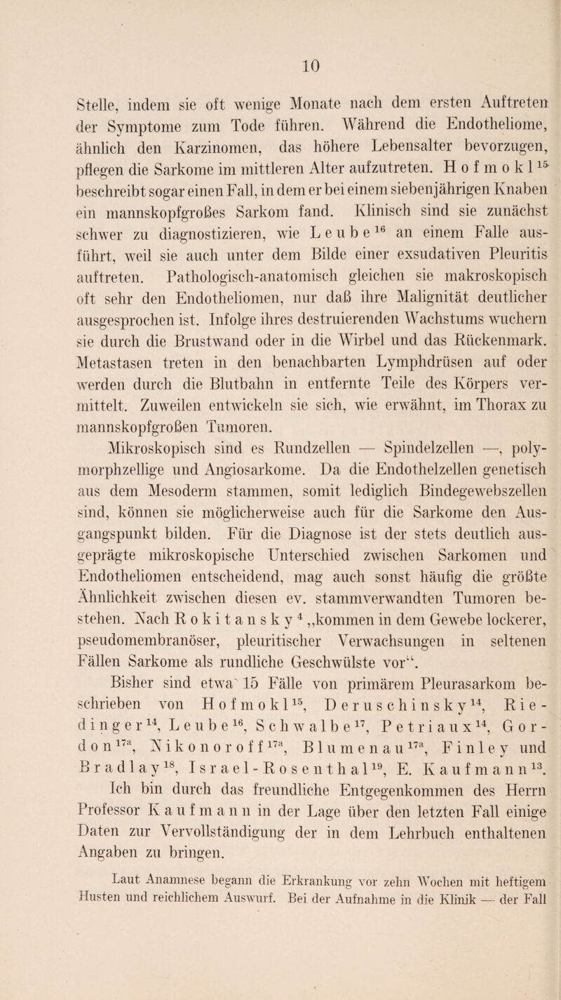 Stelle, indem sie oft wenige Monate nach dem ersten Auftreten der Symptome zum Tode führen. Während die Endotheliome, ähnlich den Karzinomen, das höhere Lebensalter bevorzugen, pflegen die Sarkome im mittleren Alter aufzutreten. Hofmokl15 beschreibt sogar einen Fall, in dem er bei einem siebenjährigen Knaben ein mannskopfgroßes Sarkom fand. Klinisch sind sie zunächst schwer zu diagnostizieren, wie L e u b e16 an einem Falle aus¬ führt, weil sie auch unter dem Bilde einer exsudativen Pleuritis auftreten. Pathologisch-anatomisch gleichen sie makroskopisch oft sehr den Endotheliomen, nur daß ihre Malignität deutlicher ausgesprochen ist. Infolge ihres destruierenden Wachstums wuchern sie durch die Brustwand oder in die Wirbel und das Rückenmark. Metastasen treten in den benachbarten Lymphdriisen auf oder werden durch die Blutbahn in entfernte Teile des Körpers ver¬ mittelt. Zuweilen entwickeln sie sich, wie erwähnt, im Thorax zu mannskopfgroßen Tumoren. Mikroskopisch sind es Rundzellen — Spindelzellen —, poly¬ morphzellige und Angiosarkome. Da die Endothelzellen genetisch aus dem Mesoderm stammen, somit lediglich Bindegewebszellen sind, können sie möglicherweise auch für die Sarkome den Aus¬ gangspunkt bilden. Für die Diagnose ist der stets deutlich aus¬ geprägte mikroskopische Unterschied zwischen Sarkomen und Endotheliomen entscheidend, mag auch sonst häufig die größte Ähnlichkeit zwischen diesen ev. stammverwandten Tumoren be¬ stehen. Nach Rokitansky4 „kommen in dem Gewebe lockerer, pseudomembranöser, pleuritischer Verwachsungen in seltenen Fällen Sarkome als rundliche Geschwülste vor“. Bisher sind etwa' 15 Fälle von primärem Pleurasarkom be¬ schrieben von H o f m o k 115, Deruschinsky14, Rie- d i n g e r14, L e u b e 16, Schwalbe17, Petri a u x14, Gor- d o n 17a, Nikonoroff17a, Bin m e n a u17a, F i n 1 e y und B r a d 1 a y18, Israel-Rosenthal19, E. Kaufmann13. Ich bin durch das freundliche Entgegenkommen des Herrn Professor Kauf m a n n in der Lage über den letzten Fall einige Daten zur Vervollständigung der in dem Lehrbuch enthaltenen Angaben zu bringen. Laut Anamnese begann die Erkrankung vor zehn Wochen mit heftigem Husten und reichlichem Auswurf. Bei der Aufnahme in die Klinik — der Fall