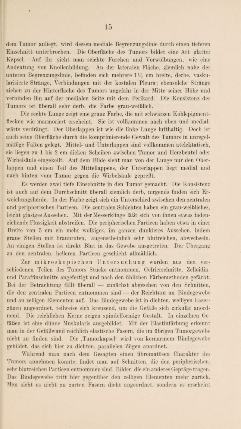 dom Tumor anliegt, wird dessen mediale Begrenzungslinie durch einen tieferen Einschnitt unterbrochen. Die Oberfläche des Tumors bildet eine Art glatter Kapsel. Auf ihr sieht man seichte Furchen und Vor Wölbungen, wie eine Andeutung von Knollenbildung. An der lateralen Fläche, ziemlich nahe der unteren Begrenzungslinie, befinden sich mehrere 1U cm breite, derbe, vasku- larisierte Stränge, Verbindungen mit der kostalen Pleura; ebensolche Stränge ziehen zu der llinterfläche des Tumors ungefähr in der Mitte seiner Höhe und verbinden ihn auf der medialen Seite mit dem Perikard. Die Konsistenz des Tumors ist überall sehr derb, die Farbe grau-weißlich. Die rechte Lunge zeigt eine graue Farbe, die mit schwarzen Kohlepigment¬ flecken wie marmoriert erscheint. Sie ist vollkommen nach oben und medial- wärts verdrängt. Der Oberlappen ist wie die linke Lunge lufthaltig. Doch ist auch seine Oberfläche durch die komprimierende Gewalt des Tumors in unregel¬ mäßige Falten gelegt. Mittel- und Unterlappen sind vollkommen atelektatisch, sie liegen zu 1 bis 2 cm dicken Scheiben zwischen Tumor und Herzbeutel oder Wirbelsäule eingekeilt. Auf dem Bilde sieht man von der Lunge nur den Ober¬ lappen und einen Teil des Mittellappens, der Unterlappen liegt medial und nach hinten vom Tumor gegen die Wirbelsäule gepreßt. Es werden zwei tiefe Einschnitte in den Tumor gemacht. Die Konsistenz ist auch auf dem Durchschnitt überall ziemlich derb, nirgends finden sich Er¬ weichungsherde. In der Farbe zeigt sich ein Unterschied zwischen den zentralen und peripherischen Partieen. Die zentralen Schichten haben ein grau-weißliches, leicht glasiges Aussehen. Mit der Messerklinge läßt sich von ihnen etwas faden¬ ziehende Flüssigkeit abstreifen. Die peripherischen Partieen haben etwa in einer Breite von 5 cm ein mehr wolkiges, im ganzen dunkleres Aussehen, indem graue Stellen mit braunroten, augenscheinlich sehr blutreichen, abwechseln. An einigen Stellen ist direkt Blut in das Gewebe ausgetreten. Der Übergang zu den zentralen, heberen Partieen geschieht allmählich. Zur mikroskopischen Untersuchung wurden aus den ver¬ schiedenen Teilen des Tumors Stücke entnommen, Gefrierschnitte, Zelloidin- und Paraffinschnitte angefertigt und nach den üblichen Färbemethoden gefärbt. Bei der Betrachtung fällt überall — zunächst abgesehen von den Schnitten, die den zentralen Partieen entnommen sind — der Reichtum an Bindegewebe und an zeitigen Elementen auf. Das Bindegewebe ist in dichten, welligen Faser¬ zügen angeordnet, teilweise sich kreuzend, um die Gefäße sich zirkulär anord¬ nend. Die reichlichen Kerne zeigen spindelförmige Gestalt. In einzelnen Ge¬ fäßen ist eine dünne Muskularis ausgebildet. Mit der Elastinfärbung erkennt man in der Gefäßwand reichlich elastische Fasern, die im übrigen Tumorgewebe nicht zu finden sind. Die .Tumorkapseb wird von kemarmem Bindegewebe gebildet, das sich hier zu dichten, parallelen Zügen anordnet. Während man nach dem Gesagten einen fibromatösen Charakter des Tumors annehmen könnte, findet man auf Schnitten, die den peripherischen, sehr blutreichen Partieen entnommen sind, Bilder, die ein anderes Gepräge tragen. Das Bindegewebe tritt hier gegenüber den zelligen Elementen mehr zurück. Man sieht es nicht zu zarten Fasern dicht angeordnet, sondern es erscheint