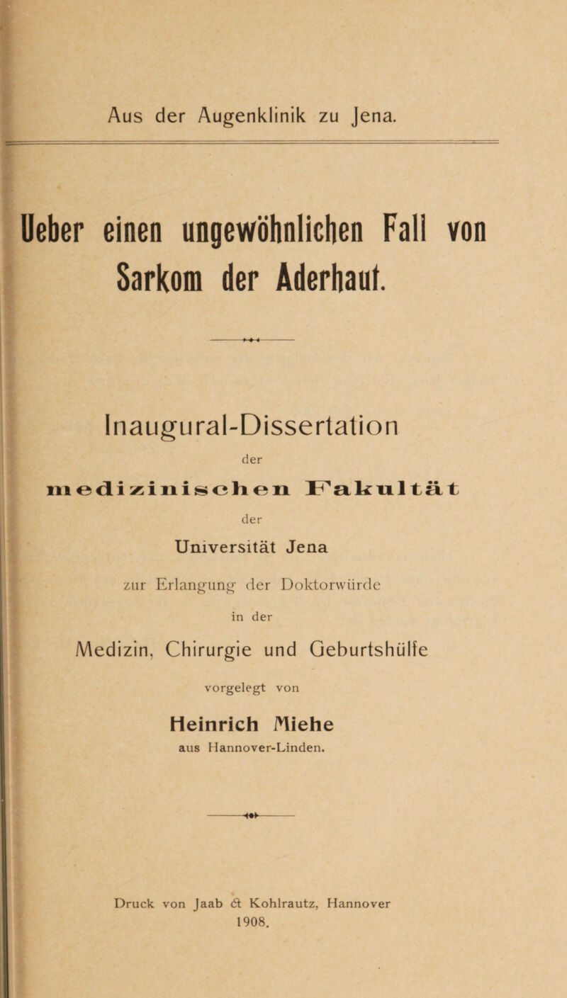 Aus der Augenklinik zu Jena. Ueber einen ungewöhnlichen Fall von Sarkom der Aderhaut. -MH- Inaugural-Dissertation der medizinischen Fakultät der Universität Jena zur Erlangung der Doktorwürde in der Medizin, Chirurgie und Geburtshülfe vorgelegt von Heinrich Miehe aus Hannover-Linden. -- Druck von Jaab 6t Kohlrautz, Hannover 1908.