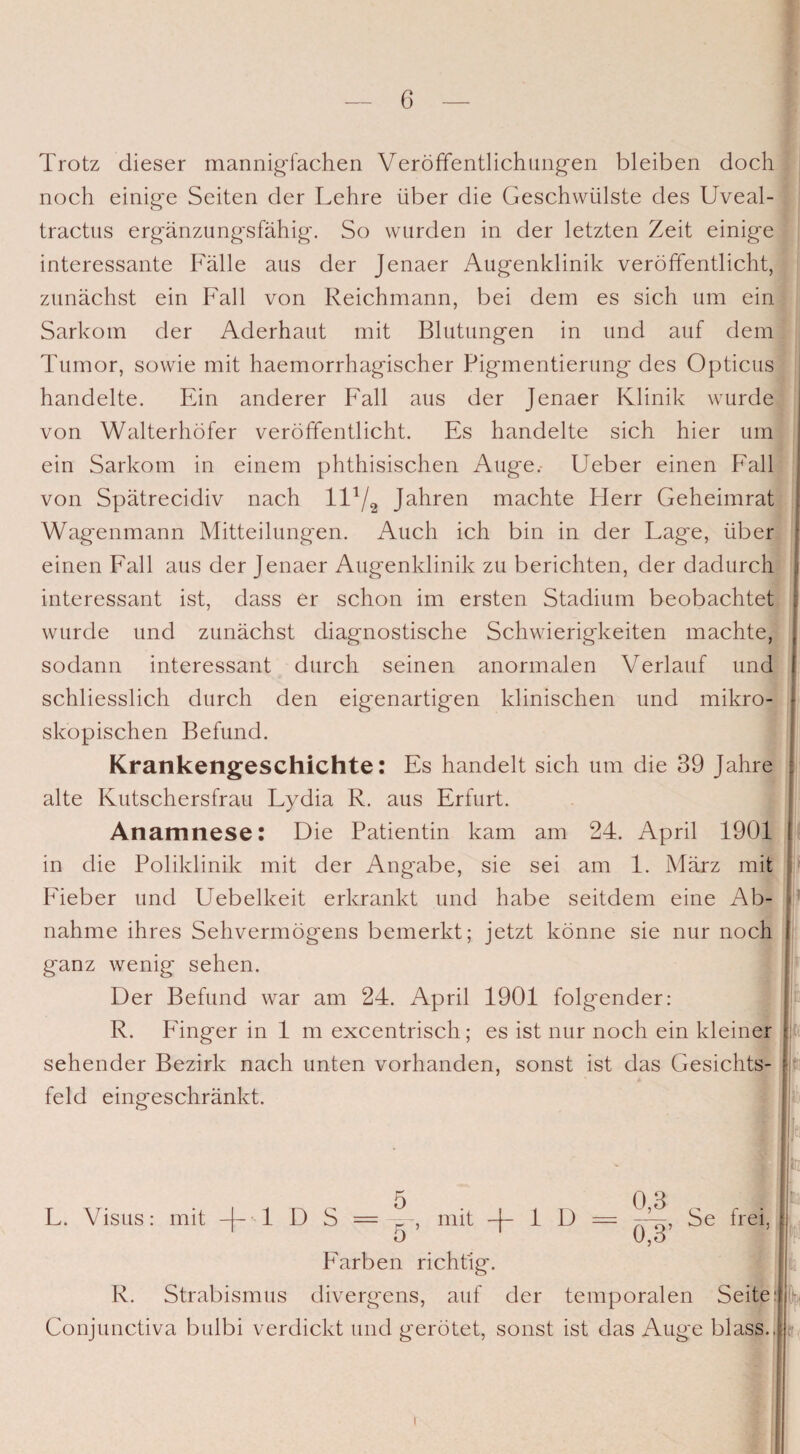 Trotz dieser mannigfachen Veröffentlichungen bleiben doch noch einige Seiten der Lehre über die Geschwülste des Uveal- tractus ergänzungsfähig. So wurden in der letzten Zeit einige interessante Fälle aus der Jenaer Augenklinik veröffentlicht, zunächst ein Fall von Reichmann, bei dem es sich um ein Sarkom der Aderhaut mit Blutungen in und auf dem Tumor, sowie mit haemorrhagischer Pigmentierung des Opticus handelte. Ein anderer Fall aus der Jenaer Klinik wurde von Walterhöfer veröffentlicht. Es handelte sich hier um ein Sarkom in einem phthisischen Auge.- Ueber einen Fall von Spätrecidiv nach 11V2 Jahren machte Herr Geheimrat Wagenmann Mitteilungen. Auch ich bin in der Lage, über einen Fall aus der Jenaer Augenklinik zu berichten, der dadurch interessant ist, dass er schon im ersten Stadium beobachtet wurde und zunächst diagnostische Schwierigkeiten machte, sodann interessant durch seinen anormalen V erlauf und schliesslich durch den eigenartigen klinischen und mikro¬ skopischen Befund. Krankengeschichte: Es handelt sich um die 39 Jahre alte Kutschersfrau Lydia R. aus Erfurt. Anamnese: Die Patientin kam am 24. April 1901 in die Poliklinik mit der Ang'abe, sie sei am 1. März mit Heber und Uebelkeit erkrankt und habe seitdem eine Ab¬ nahme ihres Sehvermögens bemerkt; jetzt könne sie nur noch ganz wenig sehen. Der Befund war am 24. April 1901 folgender: R. länger in 1 m excentrisch; es ist nur noch ein kleiner sehender Bezirk nach unten vorhanden, sonst ist das Gesichts¬ feld eingeschränkt. (. 5 0 3 L. Visus: mit -j- 1 D S = mit -j- 1 D = Se frei. O U,o Farben richtig'. R. Strabismus divergens, auf der temporalen Seitei: Conjunctiva bulbi verdickt und gerötet, sonst ist das Auge blass..