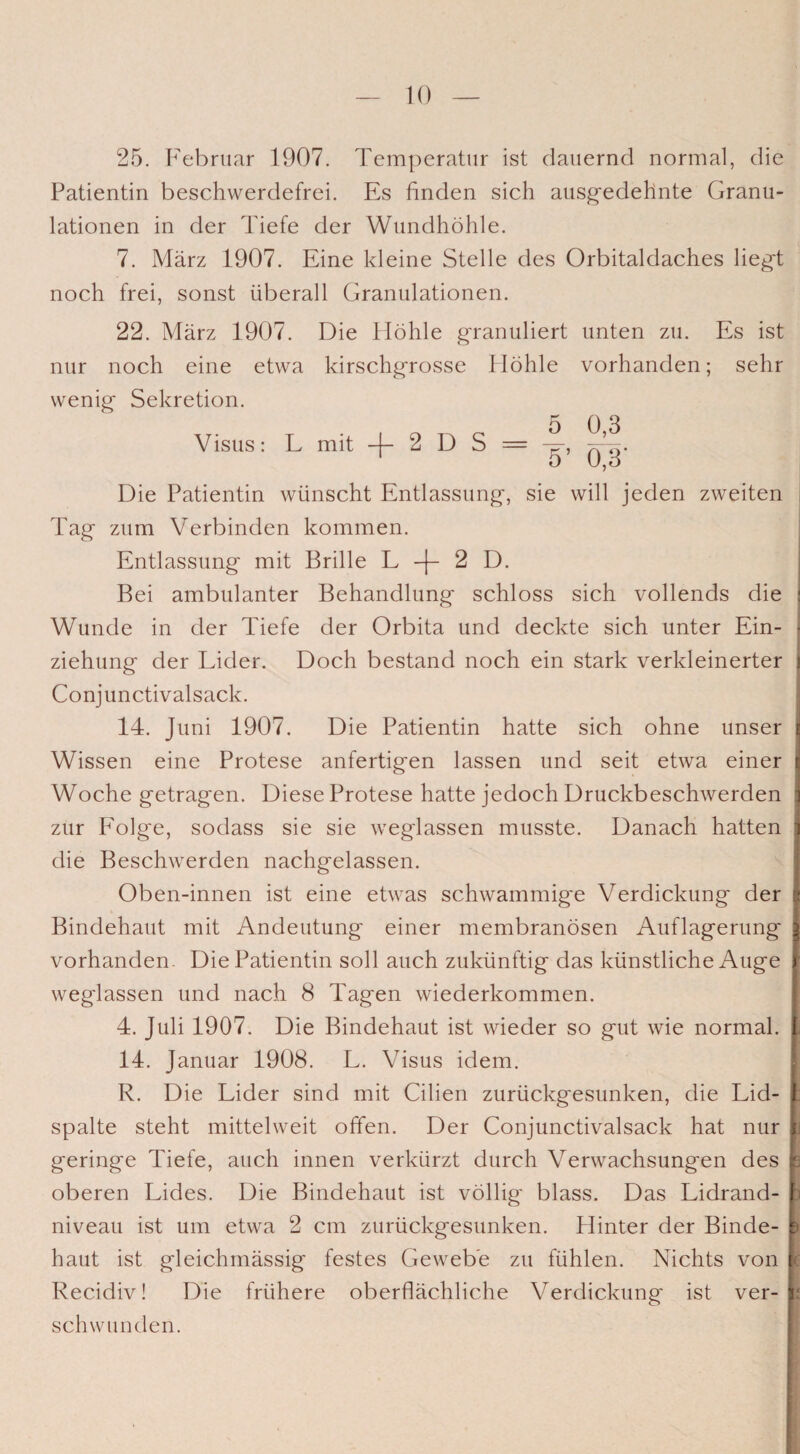 25. Februar 1907. Temperatur ist dauernd normal, die Patientin beschwerdefrei. Es finden sich ausgedehnte Granu¬ lationen in der Tiefe der Wundhöhle. 7. März 1907. Eine kleine Stelle des Orbitaldaches liegt noch frei, sonst überall Granulationen. 22. März 1907. Die Höhle granuliert unten zu. Es ist nur noch eine etwa kirschgrosse Höhle vorhanden; sehr wenig Sekretion. 5 0,3 Visus: L mit -f- 2 D S = -g-, Die Patientin wünscht Entlassung, sie will jeden zweiten Tag zum Verbinden kommen. Entlassung mit Brille L -f 2 D. Bei ambulanter Behandlung schloss sich vollends die Wunde in der Tiefe der Orbita und deckte sich unter Ein¬ ziehung der Lider. Doch bestand noch ein stark verkleinerter Conjunctivalsack. 14. Juni 1907. Die Patientin hatte sich ohne unser Wissen eine Protese anfertigen lassen und seit etwa einer Woche getragen. Diese Protese hatte jedoch Druckbeschwerden zur Folge, sodass sie sie weglassen musste. Danach hatten die Beschwerden nachgelassen. Oben-innen ist eine etwas schwammige Verdickung der Bindehaut mit Andeutung einer membranösen Auflagerung vorhanden- Die Patientin soll auch zukünftig das künstliche Auge weglassen und nach 8 Tagen wiederkommen. 4. Juli 1907. Die Bindehaut ist wieder so gut wie normal. 14. Januar 1908. L. Visus idem. R. Die Lider sind mit Cilien zurückgesunken, die Lid¬ spalte steht mittelweit offen. Der Conjunctivalsack hat nur geringe Tiefe, auch innen verkürzt durch Verwachsungen des oberen Lides. Die Bindehaut ist völlig blass. Das Lidrand¬ niveau ist um etwa 2 cm zurückgesunken. Hinter der Binde¬ haut ist gleichmässig festes Gewebe zu fühlen. Nichts von Recidiv! Die frühere oberflächliche Verdickung ist ver¬ schwunden. J