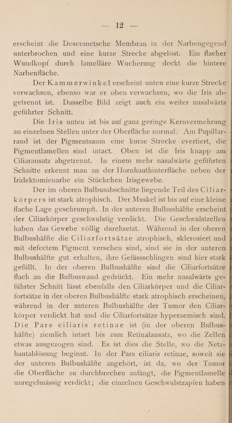 erscheint die Descemetsche Membran in der Narbengegend unterbrochen und eine kurze Strecke abgelöst. Ein flacher Wundkopf durch lamellare Wucherung- deckt die hintere Narbenfläche. Der Kammerwinkel erscheint unten eine kurze Strecke verwachsen, ebenso war er oben verwachsen, wo die Iris ab¬ getrennt ist. Dasselbe Bild zeigt auch ein weiter nasalwärts geführter Schnitt. Die Iris unten ist bis auf ganz geringe Kernvermehrung an einzelnen Stellen unter der Oberfläche normal. Am Pupillar- I rand ist der Pigmentsaum eine kurze Strecke evertiert, die I Pigmentlamellen sind intact. Oben ist die Iris knapp am j Ciliaransatz abgetrennt. In einem mehr nasalwärts geführten j Schnitte erkennt man an der Hornhauthinterfläche neben der ] Iridektomienarbe ein Stückchen Irisgewebe. Der im oberen Bulbusabschnitte liegende Teil des Ciliar- \ k ö r p e r s ist stark atrophisch. Der Muskel ist bis auf eine kleine j flache Lage geschrumpft. In der unteren Bulbushälfte erscheint I der Ciliarkörper geschwulstig verdickt. Die Geschwulstzellen | haben das Gewebe völlig durchsetzt. Während in der oberen t Bulbushälfte die Ciliarfortsätze atrophisch, sklerosiert und I mit defectem Pigment versehen sind, sind sie in der unteren i Bulbushälfte gut erhalten, ihre Gefässschlingen sind hier stark I gefüllt. In der oberen Bulbushälfte sind die Ciliarfortsätze |; flach an die Bulbuswand gedrückt. Ein mehr nasalwärts g*e- t führter Schnitt lässt ebenfalls den Ciliarkörper und die Ciliar- p fortsätze in der oberen Bulbushälfte stark atrophisch erscheinen, c während in der unteren Bulbushälfte der Tumor den Ciliar- k körper verdickt hat und die Ciliarfortsätze hyperaemisch sind, t Die Pars ciliaris retinae ist (in der oberen Bulbus- e hälfte) ziemlich intact bis zum Retinalansatz, wo die Zellen s: etwas ausgezogen sind. Es ist dies die Stelle, wo die Netz- | hautablösung- beginnt, ln der Pars ciliaris retinae, soweit sie || der unteren Bulbushälfte angehört,' ist da, wo der Tumor k die Oberfläche zu durchbrechen anfängt, die Piganentlamelle jl unregelmässig verdickt; die einzelnen Geschwulstzapfen haben e