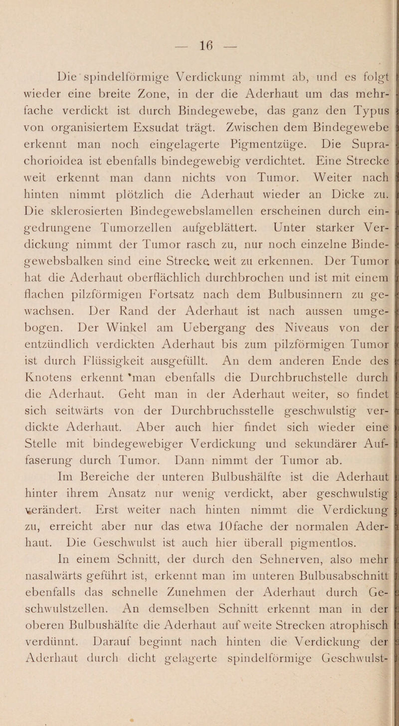 Die spindelförmige Verdickung nimmt ab, und es folgt wieder eine breite Zone, in der die Aderhaut um das mehr¬ fache verdickt ist durch Bindegewebe, das ganz den Typus von organisiertem Exsudat trägt. Zwischen dem Bindegewebe erkennt man noch eingelagerte Pigmentzüge. Die Supra- chorioidea ist ebenfalls bindeg'ewebig verdichtet. Eine Strecke weit erkennt man dann nichts von Tumor. Weiter nach hinten nimmt plötzlich die Aderhaut wieder an Dicke zu. Die sklerosierten Bindegewebslamellen erscheinen durch ein¬ gedrungene Tumorzellen aufgeblättert. Unter starker Ver¬ dickung nimmt der Tumor rasch zu, nur noch einzelne Binde- gewebsbalken sind eine Strecke weit zu erkennen. Der Tumor hat die Aderhaut oberflächlich durchbrochen und ist mit einem flachen pilzförmigen Fortsatz nach dem Bulbusinnern zu ge¬ wachsen. Der Rand der Aderhaut ist nach aussen umge¬ bogen. Der Winkel am Uebergang des Niveaus von der entzündlich verdickten Aderhaut bis zum pilzförmigen Tumor ist durch Flüssigkeit ausgefüllt. An dem anderen Ende des Knotens erkennt 'man ebenfalls die Durchbruchstelle durch die Aderhaut. Geht man in der Aderhaut weiter, so findet sich seitwärts von der Durchbruchsstelle geschwulstig ver¬ dickte Aderhaut. Aber auch hier findet sich wieder eine Stelle mit bindegewebiger Verdickung und sekundärer Auf¬ faserung durch Tumor. Dann nimmt der Tumor ab. Im Bereiche der unteren Bulbushälfte ist die Aderhaut hinter ihrem Ansatz nur wenig verdickt, aber geschwulstig gerändert. Erst weiter nach hinten nimmt die Verdickung zu, erreicht aber nur das etwa 10fache der normalen Ader¬ haut. Die Geschwulst ist auch hier überall pignnentlos. In einem Schnitt, der durch den Sehnerven, also mehr nasalwärts geführt ist, erkennt man im unteren Bulbusabschnitt ebenfalls das schnelle Zunehmen der Aderhaut durch Ge¬ schwulstzellen. An demselben Schnitt erkennt man in der oberen Bulbushälfte die Aderhaut auf weite Strecken atrophisch verdünnt. Darauf beginnt nach hinten die Verdickung der Aderhaut durch dicht gelagerte spindelförmige Geschwulst-