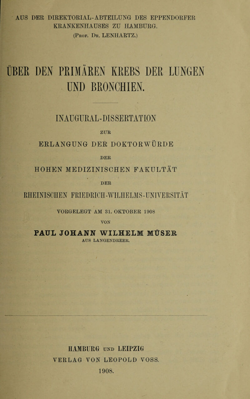 AUS DER DIREKTORIAL-ABTEILUNG DES EPPENDORFER KRANKENHAUSES ZU HAMBURG. (Prof. Dr. LENHARTZ.) ÜBER DEN PRIMÄREN KREBS DER LUNGEN I UND BRONCHIEN. INAUGURAL - DIS SERTATIDN ZUR ERLANGUNG DER DOKTORWÜRDE DER HOHEN MEDIZINISCHEN FAKULTÄT 4 ' DER RHEINISCHEN FRIEDRICH-WILHELMS-UNIVERSITÄT VORGELEGT AM 31. OKTOBER 1908 VON PAUL JOHANN WILHELM MÜSEH AUS LANGENDREER. HAMBURG UND LEIPZIG VERLAG VON LEOPOLD VOSS. 1908.