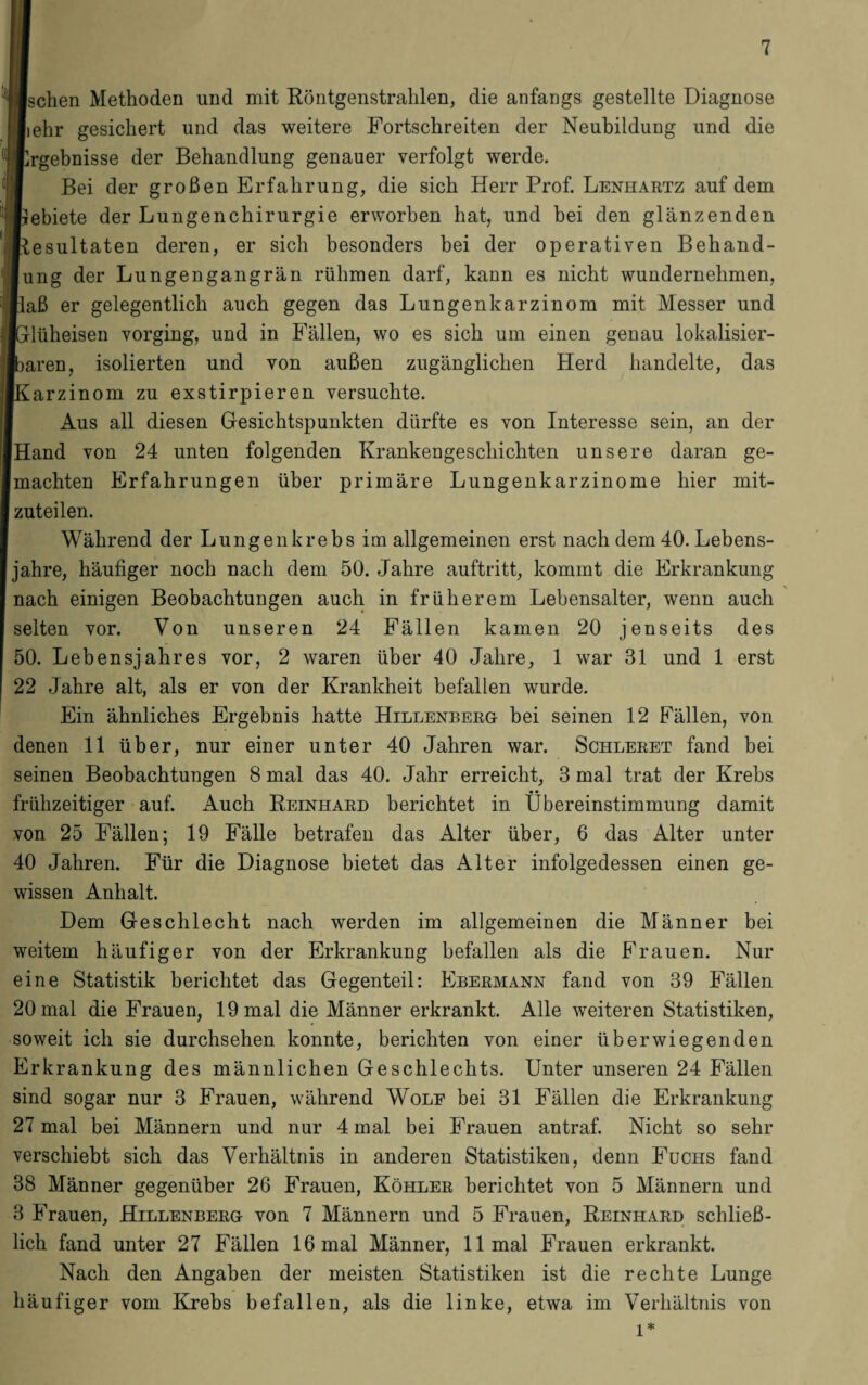 Ischen Methoden und mit Röntgenstrahlen, die anfangs gestellte Diagnose liehr gesichert und das weitere Fortschreiten der Neubildung und die flrgebnisse der Behandlung genauer verfolgt werde. Bei der großen Erfahrung, die sich Herr Prof. Lenhartz auf dem Irebiete der Lungenchirurgie erworben hat, und bei den glänzenden ■Resultaten deren, er sich besonders bei der operativen Behand¬ lung der Lungengangrän rühmen darf, kann es nicht wundernehmen, [laß er gelegentlich auch gegen das Lungenkarzinom mit Messer und IGlüheisen vorging, und in Fällen, wo es sich um einen genau lokalisier- Ibaren, isolierten und von außen zugänglichen Herd handelte, das iKarzinom zu exstirpieren versuchte. Aus all diesen Gesichtspunkten dürfte es von Interesse sein, an der Hand von 24 unten folgenden Krankengeschichten unsere daran ge¬ machten Erfahrungen über primäre Lungenkarzinome hier mit¬ zuteilen. Während der Lungenkrebs im allgemeinen erst nach dem 40. Lebens¬ jahre, häufiger noch nach dem 50. Jahre auftritt, kommt die Erkrankung nach einigen Beobachtungen auch in früherem Lebensalter, wenn auch selten vor. Von unseren 24 Fällen kamen 20 jenseits des 50. Lebensjahres vor, 2 waren über 40 Jahre, 1 war 31 und 1 erst 22 Jahre alt, als er von der Krankheit befallen wurde. Ein ähnliches Ergebnis hatte Hillenberg bei seinen 12 Fällen, von denen 11 über, nur einer unter 40 Jahren war. Schleret fand bei seinen Beobachtungen 8 mal das 40. Jahr erreicht, 3 mal trat der Krebs * • frühzeitiger auf. Auch Reinhard berichtet in Übereinstimmung damit von 25 Fällen; 19 Fälle betrafen das Alter über, 6 das Alter unter 40 Jahren. Für die Diagnose bietet das Alter infolgedessen einen ge¬ wissen Anhalt. Dem Geschlecht nach werden im allgemeinen die Männer bei weitem häufiger von der Erkrankung befallen als die Frauen. Nur eine Statistik berichtet das Gegenteil: Ebermann fand von 39 Fällen 20 mal die Frauen, 19 mal die Männer erkrankt. Alle weiteren Statistiken, soweit ich sie durchsehen konnte, berichten von einer überwiegenden Erkrankung des männlichen Geschlechts. Unter unseren 24 Fällen sind sogar nur 3 Frauen, während Wole bei 31 Fällen die Erkrankung 27 mal bei Männern und nur 4 mal bei Frauen an traf. Nicht so sehr verschiebt sich das Verhältnis in anderen Statistiken, denn Fuchs fand 38 Männer gegenüber 26 Frauen, Köhler berichtet von 5 Männern und 3 Frauen, Hillenberg von 7 Männern und 5 Frauen, Reinhard schließ¬ lich fand unter 27 Fällen 16 mal Männer, 11 mal Frauen erkrankt. Nach den Angaben der meisten Statistiken ist die rechte Lunge häufiger vom Krebs befallen, als die linke, etwa im Verhältnis von l*