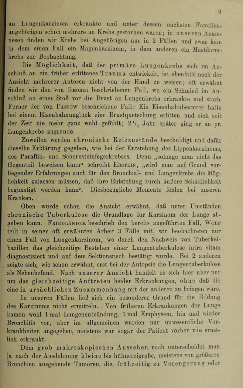 an Lungenkarzinom erkrankte und unter dessen nächsten Familien¬ angehörigen schon mehrere an Krehs gestorben waren; in unseren Anam¬ nesen finden wir Krebs bei Angehörigen nur in 2 Fällen und zwar kam in dem einen Fall ein Magenkarzinom, in dem anderen ein Mastdarm¬ krebs zur Beobachtung. Die Möglichkeit, daß der primäre Lungenkrebs sich im An¬ schluß an ein früher erlittenes Trauma entwickelt, ist ebenfalls nach der Ansicht mehrerer Autoren nicht von der Hand zu weisen; oft erwähnt finden wir den von Georgi beschriebenen Fall, wo ein Schmied im An¬ schluß an einen Stoß vor die Brust an Lungenkrebs erkrankte und starb. Ferner der von Passow beschriebene Fall: Ein Eisenbahnbeamter hatte bei einem Eisenbahnunglück eine Brustquetschung erlitten und sich seit der Zeit nie mehr ganz wohl gefühlt; 21/2 Jahr später ging er an pr. Lungenkrebs zugrunde. Zuweilen werden chronische Eeizzustände beschuldigt und dafür dieselbe Erklärung gegeben, wie bei der Entstehung des Lippenkarzinoms, des Paraffin- und Schornsteinfegerkrebses. Denn „solange man nicht das Gegenteil beweisen kann“ schreibt Ebstein, „wird man auf Grund vor¬ liegender Erfahrungen auch für den Bronchial- und Lungenkrebs die Mög¬ lichkeit zulassen müssen, daß ihre Entstehung durch äußere Schädlichkeit begünstigt werden kann“. Diesbezügliche Momente fehlen bei unseren Kranken. Oben wurde schon die Ansicht erwähnt, daß unter Umständen chronische Tuberkulose die Grundlage für Karzinom der Lunge ab¬ geben kann. Fkiedländee beschrieb den bereits angeführten Fall, Wolf teilt in seiner oft erwähnten Arbeit 3 Fälle mit, wir beobachteten nur einen Fall von Lungenkarzinom, wo durch den Nachweis von Tuberkel¬ bazillen das gleichzeitige Bestehen einer Lungentuberkulose intra vitam diagnostiziert und auf dem Sektionstisch bestätigt wurde. Bei 2 anderen zeigte sich, wie schon erwähnt, erst bei der Autopsie die Lungentuberkulose als Nebenbefund. Nach unserer Ansicht handelt es sich hier aber nur um das gleichzeitige Auftreten beider Erkrankungen, ohne daß die eine in ursächlichen Zusammenhang mit der anderen zu bringen wäre. In unseren Fällen ließ sich ein besonderer Grund für die Bildung des Karzinoms nicht ermitteln. Von früheren Erkrankungen der Lunge kamen wohl 1 mal Lungenentzündung, 1 mal Emphysem, hin und wieder Bronchitis vor, aber im allgemeinen wurden nur unwesentliche YTor- krankheiten angegeben, meistens war sogar der Patient vorher nie ernst¬ lich erkrankt. Dem grob makroskopischen Aussehen nach unterscheidet man ja nach der Ausdehnung kleine bis hühnereigroße, meistens von größeren Bronchien ausgehende Tumoren, die, frühzeitig zu Verengerung oder