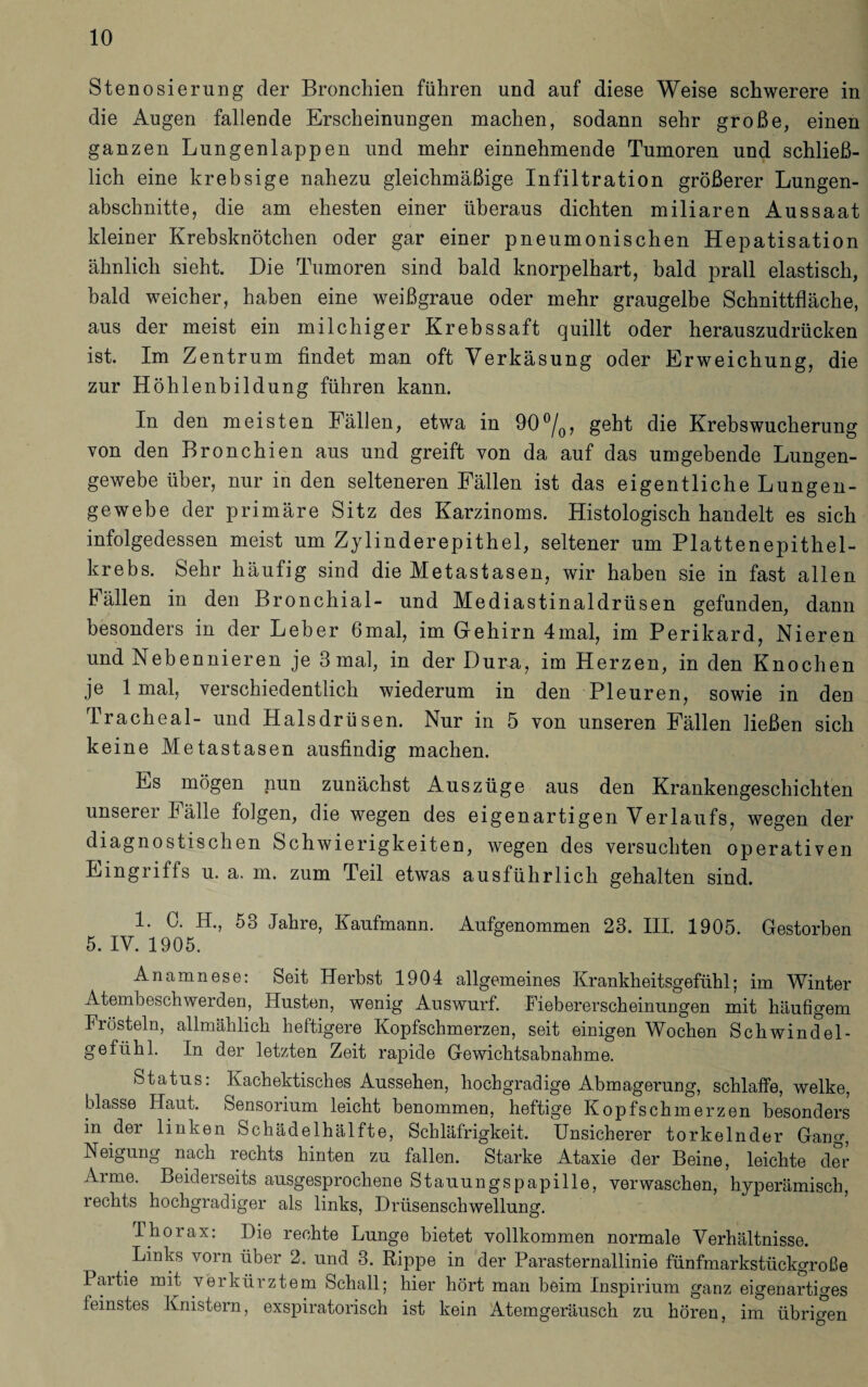 Sten osierung der Bronchien führen und auf diese Weise schwerere in die Augen fallende Erscheinungen machen, sodann sehr große, einen ganzen Lungenlappen und mehr einnehmende Tumoren und schließ¬ lich eine krebsige nahezu gleichmäßige Infiltration größerer Lungen¬ abschnitte, die am ehesten einer überaus dichten miliaren Aussaat kleiner Krebsknötchen oder gar einer pneumonischen Hepatisation ähnlich sieht. Die Tumoren sind bald knorpelhart, bald prall elastisch, bald weicher, haben eine weißgraue oder mehr graugelbe Schnittfläche, aus der meist ein milchiger Krebssaft quillt oder herauszudrücken ist. Im Zentrum findet man oft Verkäsung oder Erweichung, die zur Höhlenbildung führen kann. In den meisten Fällen, etwa in 90°/0, geht die Krebswucherung von den Bronchien aus und greift von da auf das umgebende Lungen¬ gewebe über, nur in den selteneren Fällen ist das eigentliche Lungen¬ gewebe der primäre Sitz des Karzinoms. Histologisch handelt es sich infolgedessen meist um Zylinderepithel, seltener um Plattenepithel¬ krebs. Sehr häufig sind die Metastasen, wir haben sie in fast allen Bällen in den Bronchial- und Mediastinaldrüsen gefunden, dann besonders in der Leber 6mal, im Gehirn 4mal, im Perikard, Nieren und Nebennieren je 3 mal, in der Dura, im Herzen, in den Knochen je 1 mal, verschiedentlich wiederum in den Pleuren, sowie in den Tracheal- und Halsdrüsen. Nur in 5 von unseren Fällen ließen sich keine Metastasen ausfindig machen. Es mögen nun zunächst Auszüge aus den Krankengeschichten unserer Fälle folgen, die wegen des eigenartigen Verlaufs, wegen der diagnostischen Schwierigkeiten, wegen des versuchten operativen Eingriffs u. a. m. zum Teil etwas ausführlich gehalten sind. 1. 0. H., 53 Jahre, Kaufmann. Aufgenommen 23. III. 1905. Gestorben 5. IV. 1905. Anamnese: Seit Herbst 1904 allgemeines Krankheitsgefühl; im Winter Atembeschwerden, Husten, wenig Auswurf. Fiebererscheinungen mit häufigem Frösteln, allmählich heftigere Kopfschmerzen, seit einigen Wochen Schwindel¬ gefühl. In der letzten Zeit rapide Gewichtsabnahme. Status: Kachektisches Aussehen, hochgradige Abmagerung, schlaffe, welke, blasse Haut. Sensorium leicht benommen, heftige Kopfschmerzen besonders in der linken Schädelhälfte, Schläfrigkeit. Unsicherer torkelnder Gang, Neigung nach lechts hinten zu fallen. Starke Ataxie der Beine, leichte der Arme. Beideiseits ausgesprochene Stauungspapille, verwaschen, hyperämisch, rechts hochgradiger als links, Drüsenschwellung. Thorax: Die rechte Lunge bietet vollkommen normale Verhältnisse. Links vorn über 2. und 3. Rippe in der Parasternallinie fünfmarkstückgroße Partie mit verkürztem Schall; hier hört man heim Inspirium ganz eigenartiges feinstes Knistern, exspiratorisch ist kein Atemgeräusch zu hören, im übrigen