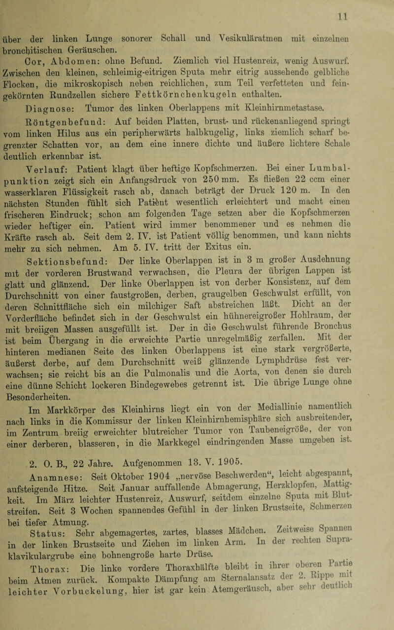 über der linken Lunge sonorer Schall und Vesikuläratmen mit einzelnen bronchitischen Geräuschen. Cor, Abdomen: ohne Befund. Ziemlich viel Hustenreiz, wenig Auswurf. Zwischen den kleinen, schleimig-eitrigen Sputa mehr eitrig aussehende gelbliche Flocken, die mikroskopisch neben reichlichen, zum Teil verfetteten und fein¬ gekörnten Rundzellen sichere Fettkörnchenkugeln enthalten. Diagnose: Tumor des linken Oberlappens mit Kleinhirnmetastase. Röntgenbefund: Auf beiden Platten, brust- und rückenanliegend springt vom linken Hilus aus ein peripherwärts halbkugelig, links ziemlich scharf be¬ grenzter Schatten vor, an dem eine innere dichte und äußere lichtere Schale deutlich erkennbar ist. Verlauf: Patient klagt über heftige Kopfschmerzen. Bei einer Lumbal¬ punktion zeigt sich ein Anfangsdruck von 250 mm. Es fließen 22 ccm einer wasserklaren Flüssigkeit rasch ab, danach beträgt der Druck 120 m. In den nächsten Stunden fühlt sich Patient wesentlich erleichtert und macht einen frischeren Eindruck; schon am folgenden Tage setzen aber die Kopfschmerzen wieder heftiger ein. Patient wird immer benommener und es nehmen die Kräfte rasch ab. Seit dem 2. IV. ist Patient völlig benommen, und kann nichts mehr zu sich nehmen. Am 5. IV. tritt der Exitus ein. Sektionsbefund: Der linke Oberlappen ist in 8 m großer Ausdehnung mit der vorderen Brustwand verwachsen, die Pleura der übrigen Lappen ist glatt und glänzend. Der linke Oberlappen ist von derber Konsistenz, auf dem Durchschnitt von einer faustgroßen, derben, graugelben Geschwulst ei füllt, von deren Schnittfläche sich ein milchiger Saft abstreichen läßt. Dicht an der Vorderfläche befindet sich in der Geschwulst ein hühnereigroßer Hohlraum, der mit breiigen Massen ausgefüllt ist. Der in die Geschwulst führende Bronchus ist beim Übergang in die erweichte Partie unregelmäßig zerfallen. Mit dei hinteren medianen Seite des linken Oberlappens ist eine stark veigiößerte, äußerst derbe, auf dem Durchschnitt weiß glänzende Lymphdiüse fest An¬ wachsen; sie reicht bis an die Pulmonalis und die Aorta, von denen sie durch eine dünne Schicht lockeren Bindegewebes getrennt ist. Die übrige Lunge ohne Besonderheiten. Im Markkörper des Kleinhirns liegt ein von der Mediallinie namentlich nach links in die Kommissur der linken Kleinhirnhemisphäre sich ausbreitender, im Zentrum breiig erweichter blutreicher Tumor von Taubeneigröße, dei von einer derberen, blässeren, in die Markkegel eindringenden Masse umgeben ist. 2. 0. B., 22 Jahre. Aufgenommen 13. V. 1905. Anamnese: Seit Oktober 1904 „nervöse Beschwerden“, leicht abgespannt, aufsteigende Hitze. Seit Januar auffallende Abmagerung, Herzklopfen, Mattig¬ keit. Im März leichter Hustenreiz, Auswurf, seitdem einzelne Sputa mit blu ¬ streifen. Seit 3 Wochen spannendes Gefühl in der linken Brustseite, Schmerzen bei tiefer Atmung. . Status: Sehr abgemagertes, zartes, blasses Mädchen. Zeitweise Spannen in der linken Brustseite und Ziehen im linken Arm. In der rechten bupra- klavikulargrube eine bohnengroße harte Drüse. Thorax: Die linke vordere Thoraxhälfte bleibt in ihrer oberen Partie beim Atmen zurück. Kompakte Dämpfung am Sternalansatz der 2. Rippe mi leichter Vorbuckelung, hier ist gar kein Atemgeräusch, aber sehr deut ic i