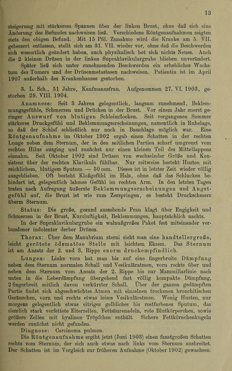Steigerung mit stärkerem Spannen über der linken Brust, ohne daß sich eine Änderung des Befundes nachweisen ließ. Verschiedene Röntgenaufnahmen zeigten stets den obigen Befund. Mit 15 Pfd. Zunahme wird die Kranke am 5. VII. gebessert entlassen, stellt sich am 31. VII. wieder vor, ohne daß die Beschwerden sich wesentlich geändert haben, auch physikalisch bot sich nichts Neues. Auch die 2 kleinen Drüsen in der linken Supraklavikulargrube blieben unverändert. Später ließ sich unter zunehmenden Beschwerden ein erhebliches Wachs¬ tum des Tumors und der Drüsenmetastasen nachweisen. Patientin ist im April 1907 außerhalb des Krankenhauses gestorben. 3. L. Sch., 51 Jahre, Kaufmannsfrau. Aufgenommen 27. VI. 1903, ge¬ storben 29. VIII. 1904. Anamnese: Seit 3 Jahren gelegentlich, langsam zunehmend, Beklem¬ mungsgefühle, Schmerzen und Drücken in der Brust. Vor einem Jahr zuerst ge¬ ringer Auswurf von blutigen Schleimflocken. Seit vergangenen Sommer stärkeres Druckgefühl und Beklemmungserscheinungen, namentlich in Ruhelage, so daß der Schlaf schließlich nur noch in Bauchlage möglich war. Eine Röntgenaufnahme im Oktober 1902 ergab einen Schatten in der rechten Lunge neben dem Sternum, der in den seitlichen Partien scharf umgrenzt vom rechten Hilus ausging und zunächst nur einen kleinen Teil des Mittellappens einnahm. Seit Oktober 1902 sind Drüsen von wechselnder Größe und Kon¬ sistenz über der rechten Klavikula fühlbar. Nur zeitweise besteht Husten mit reichlichem, blutigem Sputum — 50 ccm. Dieses ist in letzter Zeit wieder völlig ausgeblieben. Oft besteht Kloßgefühl im Hals, ohne daß das Schlucken be¬ hindert ist, gelegentlich lahmes Gefühl im rechten Arm. In den letzten Tagen traten nach Aufregung äußerste Beklemraungserscheinungen und Angst¬ gefühl auf, die Brust ist wie zum Zerspringen, es besteht Druckschmerz überm Sternum. Status: Die große, gesund aussehende Frau klagt über Engigkeit und Schmerzen in der Brust, Kurzluftigkeit, Beklemmungen, hauptsächlich nachts. In der. Supraklavikulargrube ein walnußgroßes Paket fest miteinander ver¬ bundener indolenter derber Drüsen. Thorax: Über dem Manubrium sterni sieht man eine handtellergroße, leicht gerötete ödematöse Stelle mit leichtem Ekzem. Das Sternum ist am Ansatz der 2. und 3. Rippe enorm druckempfindlich. Lungen: Links vorn hat man bis auf eine fingerbreite Dämpfung neben dem Sternum normalen Schall und Vesikuläratmen, vorn rechts über und neben dem Sternum vom Ansatz der 2. Rippe bis zur Mammillarlinie nach unten in die Leberdämpfung übergehend fast völlig kompakte Dämpfung, 2 fingerbreit seitlich davon verkürzter Schall. Über der ganzen gedämpften Partie findet sich abgeschwächtes Atmen mit einzelnen trockenen bronchitischen Geräuschen, vorn und rechts etwas leises Vesikuläratmen. Wenig Husten, nur morgens gelegentlich etwas eitriges gelbliches bis rostfarbenes Sputum, das ziemlich stark verfettete Eiterzellen, Fettsäurenadeln, rote Blutkörperchen, sowie größere Zellen mit hyalinen Tröpfchen enthält. Sichere Fettkörnchenkugeln werden zunächst nicht gefunden. Diagnose: Carcinoma pulmon. Die Röntgenaufnahme ergibt jetzt (Juni 1903) einen faustgroßen Schatten rechts vom Sternum, der sich auch etwas nach links vom Sternum ausbreitet. Der Schatten ist im Vergleich zur früheren Aufnahme (Oktober 1902) gewachsen.