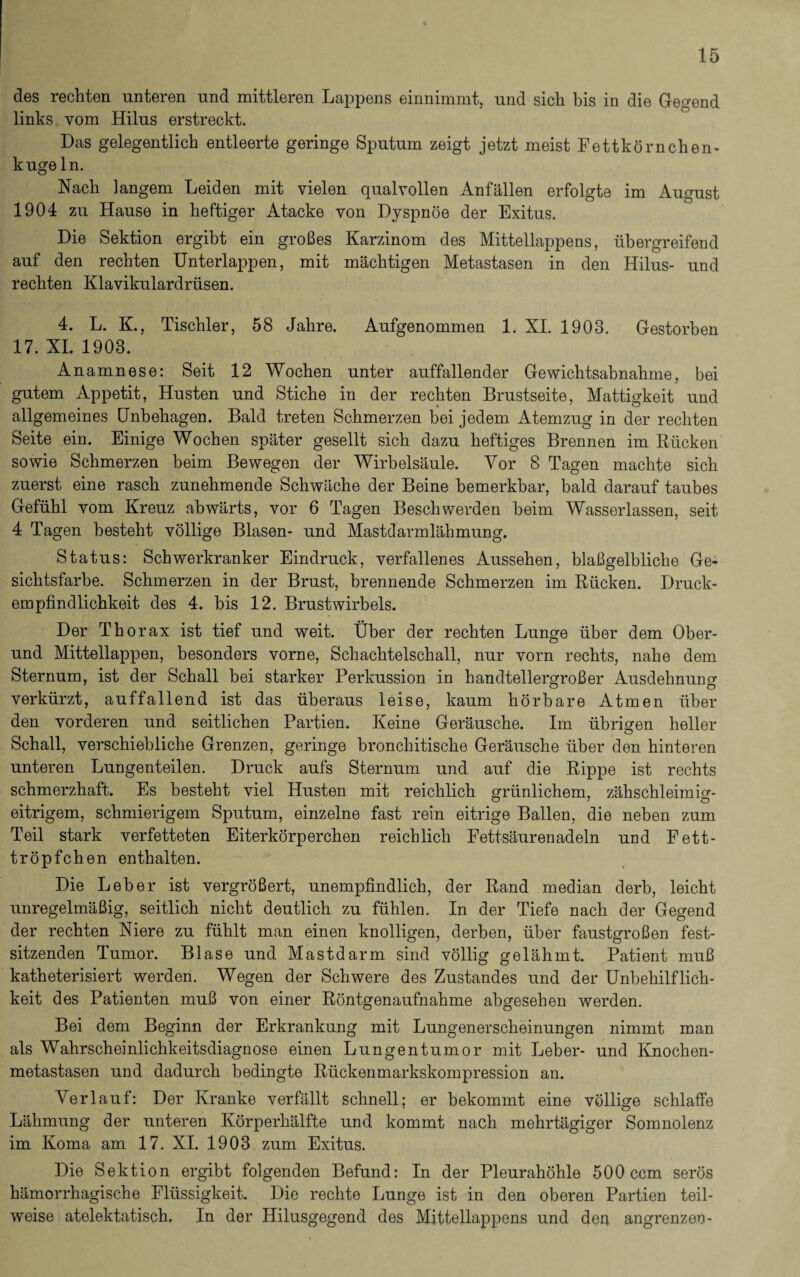 des rechten unteren und mittleren Lappens einnimmt, und sich bis in die Gegend links vom Hilus erstreckt. Das gelegentlich entleerte geringe Sputum zeigt jetzt meist Fettkörnchen¬ kugeln. Nach langem Leiden mit vielen qualvollen Anfällen erfolgte im August 1904 zu Hause in heftiger Atacke von Dyspnoe der Exitus. Die Sektion ergibt ein großes Karzinom des Mittellappens, übergreifend auf den rechten Unterlappen, mit mächtigen Metastasen in den Hilus- und rechten Klavikulardrüsen. 4. L. K., Tischler, 58 Jahre. Aufgenommen 1. XI. 1903. Gestorben 17. XI. 1903. Anamnese: Seit 12 Wochen unter auffallender Gewichtsabnahme, bei gutem Appetit, Husten und Stiche in der rechten Brustseite, Mattigkeit und allgemeines Unbehagen. Bald treten Schmerzen bei jedem Atemzug in der rechten Seite ein. Einige Wochen später gesellt sich dazu heftiges Brennen im Rücken sowie Schmerzen beim Bewegen der Wirbelsäule. Vor 8 Tagen machte sich zuerst eine rasch zunehmende Schwäche der Beine bemerkbar, bald darauf taubes Gefühl vom Kreuz abwärts, vor 6 Tagen Beschwerden beim Wasserlassen, seit 4 Tagen besteht völlige Blasen- und Mastdarmlähmung. Status: Schwerkranker Eindruck, verfallenes Aussehen, blaßgelbliche Ge¬ sichtsfarbe. Schmerzen in der Brust, brennende Schmerzen im Rücken. Druck¬ empfindlichkeit des 4. bis 12. Brustwirbels. Der Thorax ist tief und weit. Über der rechten Lunge über dem Ober¬ und Mittellappen, besonders vorne, Schachtelschall, nur vorn rechts, nahe dem Sternum, ist der Schall bei starker Perkussion in handtellergroßer Ausdehnung verkürzt, auffallend ist das überaus leise, kaum hörbare Atmen über den vorderen und seitlichen Partien. Keine Geräusche. Im übrigen heller Schall, verschiebliche Grenzen, geringe bronchitische Geräusche über den hinteren unteren Lungenteilen. Druck aufs Sternum und auf die Rippe ist rechts schmerzhaft. Es besteht viel Husten mit reichlich grünlichem, zähschleimig- eitrigem, schmierigem Sputum, einzelne fast rein eitrige Ballen, die neben zum Teil stark verfetteten Eiterkörperchen reichlich Fettsäurenadeln und Fett¬ tröpfchen enthalten. Die Leber ist vergrößert, unempfindlich, der Rand median derb, leicht unregelmäßig, seitlich nicht deutlich zu fühlen. In der Tiefe nach der Gegend der rechten Niere zu fühlt man einen knolligen, derben, über faustgroßen fest¬ sitzenden Tumor. Blase und Mastdarm sind völlig gelähmt. Patient muß katheterisiert werden. Wegen der Schwere des Zustandes und der Unbeliilflich- keit des Patienten muß von einer Röntgenaufnahme abgesehen werden. Bei dem Beginn der Erkrankung mit Lungenerscheinungen nimmt man als Wahrscheinlichkeitsdiagnose einen Lungentumor mit Leber- und Knochen¬ metastasen und dadurch bedingte Rückenmarkskompression an. Verlauf: Der Kranke verfällt schnell; er bekommt eine völlige schlaffe Lähmung der unteren Körperhälfte und kommt nach mehrtägiger Somnolenz im Koma am 17. XI. 1903 zum Exitus. Die Sektion ergibt folgenden Befund: In der Pleurahöhle 500 ccm serös hämorrhagische Flüssigkeit. Die rechte Lunge ist in den oberen Partien teil¬ weise atelektatisch. In der Hilusgegend des Mittellappens und der* angrenzen-