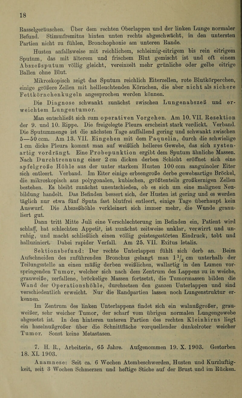 Rasselgeräuschen. Über dem rechten Oberlappen und der linken Lunge normaler Befund. Stimmfremitus hinten unten rechts abgeschwächt, in den untersten Partien nicht zu fühlen, Bronchophonie am unteren Rande. Husten anfallsweise mit reichlichem, schleimig-eitrigem bis rein eitrigem Sputum, das mit älterem und frischem Blut gemischt ist und oft einem Abszeßsputum völlig gleicht, vereinzelt mehr grünliche oder gelbe eitrige Ballen ohne Blut. Mikroskopisch zeigt das Sputum reichlich Eiterzellen, rote Blutkörperchen, einige größere Zellen mit hellleuchtenden Körnchen, die aber nicht als sichere Fettkörnchenkugeln angesprochen werden können. Die Diagnose schwankt zunächst zwischen Lungenabszeß und er¬ weichtem Lungentumor. Man entschließt sich zum operativen Vorgehen. Am 10. VII. Resektion der 9. und 10. Rippe. Die freigelegte Pleura erscheint stark verdickt. Verband. Die Sputummenge ist die nächsten Tage auffallend gering und schwankt zwischen 5—50 ccm. Am 13. VII. Eingehen mit dem Paquelin, durch die schwielige 1 cm dicke Pleura kommt man auf weißlich helleres Gewebe, das sich zysten- artig vordrängt. Eine Probepunktion ergibt dem Sputum ähnliche Massen. Nach Durchtrennung einer 2 cm dicken derben Schicht eröffnet sich eine apfelgroße Höhle aus der unter starkem Husten 100 ccm sanguinoler Eiter sich entleert. Verband. Im Eiter einige erbsengroße derbe gewebsartige Brockel, die mikroskopisch aus polygonalen, kubischen, größtenteils großkernigen Zellen bestehen. Es bleibt zunächst unentschieden, ob es sich um eine maligneu Neu¬ bildung handelt. Das Befinden bessert sich, der Husten ist gering und es werden täglich nur etwa fünf Sputa fast blutfrei entleert, einige Tage überhaupt kein Auswurf. Die Abszeßhöhle verkleinert sich immer mehr, die Wunde granu¬ liert gut. Dann tritt Mitte Juli eine Verschlechterung im Befinden ein, Patient wird schlaff, hat schlechten Appetit, ist zunächst zeitweise unklar, verwirrt und un¬ ruhig, und macht schließlich einen völlig geistesgestörten Eindruck, tobt und halluziniert. Dabei rapider Verfall. Am 25. VII. Exitus letalis. Sektionsbefund: Der rechte Unterlappen fühlt sich derb an. Beim Aufschneiden des zuführenden Bronchus gelangt man 11j2 cm unterhalb der Teilungsstelle an einen mäßig derben weißlichen, wallartig in den Lumen vor¬ springenden Tumor, welcher sich nach dem Zentrum des Lappens zu in weiche, grauweiße, zerfallene, bröckelige Massen fortsetzt, die Tumormassen bilden die Wand der Operationshöhle, durchsetzen den ganzen Unterlappen und sind verschiedentlich erweicht. Nur die Randpartien lassen noch Lungenstruktur er¬ kennen. Im Zentrum des linken Unterlappens findet sich ein walnußgroßer, grau¬ weißer, sehr weicher Tumor, der scharf vom übrigen normalen Lungengewebe abgesetzt ist. In den hinteren unteren Partien des rechten Kleinhirns liegt ein haseinußgroßer über die Schnittfläche vorquellender dunkelroter weicher Tumor. Sonst keine Metastasen. 7. H. R., Arbeiterin, 65 Jahre. Aufgenommen 19. X. 1903. Gestorben 18. XI. 1903. Anamnese: Seit ca. 6 Wochen Atembeschwerden, Husten und Kurzluftig¬ keit, seit 3 Wochen Schmerzen und heftige Stiche auf der Brust und im Rücken.