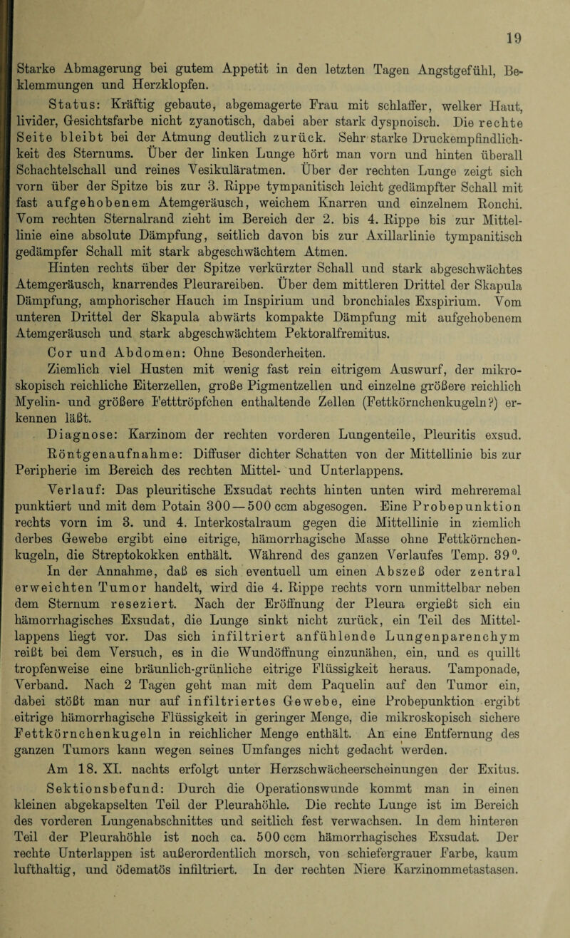 Starke Abmagerung bei gutem Appetit in den letzten Tagen Angstgefühl, Be¬ klemmungen und Herzklopfen. Status: Kräftig gebaute, abgemagerte Frau mit schlaffer, welker Haut, livider, Gesichtsfarbe nicht zyanotisch, dabei aber stark dyspnoisch. Die rechte Seite bleibt bei der Atmung deutlich zurück. Sehr starke Druckempfindlich¬ keit des Sternums. Über der linken Lunge hört man vorn und hinten überall Schachtelschall und reines Yesikuläratmen. Über der rechten Lunge zeigt sich vorn über der Spitze bis zur 3. Rippe tvmpanitisch leicht gedämpfter Schall mit fast aufgehobenem Atemgeräusch, weichem Knarren und einzelnem Ronchi. Vom rechten Sternalrand zieht im Bereich der 2. bis 4. Rippe bis zur Mittel¬ linie eine absolute Dämpfung, seitlich davon bis zur Axillarlinie tympanitisch gedämpfer Schall mit stark abgeschwächtem Atmen. Hinten rechts über der Spitze verkürzter Schall und stark abgeschwächtes Atemgeräusch, knarrendes Pleurareiben. Über dem mittleren Drittel der Skapula Dämpfung, amphorischer Hauch im Inspirium und bronchiales Exspirium. Vom unteren Drittel der Skapula abwärts kompakte Dämpfung mit aufgehobenem Atemgeräusch und stark abgeschwächtem Pektoralfremitus. Cor und Abdomen: Ohne Besonderheiten. Ziemlich viel Husten mit wenig fast rein eitrigem Auswurf, der mikro¬ skopisch reichliche Eiterzellen, große Pigmentzellen und einzelne größere reichlich Myelin- und größere Fetttröpfchen enthaltende Zellen (Fettkörnchenkugeln?) er¬ kennen läßt. Diagnose: Karzinom der rechten vorderen Lungenteile, Pleuritis exsud. Röntgenaufnahme: Diffuser dichter Schatten von der Mittellinie bis zur Peripherie im Bereich des rechten Mittel- und Unterlappens. Verlauf: Das pleuritische Exsudat rechts hinten unten wird mehreremal punktiert und mit dem Potain 300 — 500 ccm abgesogen. Eine Probepunktion rechts vorn im 3. und 4. Interkostalraum gegen die Mittellinie in ziemlich derbes Gewebe ergibt eine eitrige, hämorrhagische Masse ohne Fettkörnchen¬ kugeln, die Streptokokken enthält. Während des ganzen Verlaufes Temp. 39°. In der Annahme, daß es sich eventuell um einen Abszeß oder zentral erweichten Tumor handelt, wird die 4. Rippe rechts vorn unmittelbar neben dem Sternum reseziert. Nach der Eröffnung der Pleura ergießt sich ein hämorrhagisches Exsudat, die Lunge sinkt nicht zurück, ein Teil des Mittel¬ lappens liegt vor. Das sich infiltriert anfühlende Lungenparenchym reißt bei dem Versuch, es in die Wundöffnung einzunähen, ein, und es quillt tropfenweise eine bräunlich-grünliche eitrige Flüssigkeit heraus. Tamponade, Verband. Nach 2 Tagen geht man mit dem Paquelin auf den Tumor ein, dabei stößt man nur auf infiltriertes Gewebe, eine Probepunktion ergibt eitrige hämorrhagische Flüssigkeit in geringer Menge, die mikroskopisch sichere Fettkörnchenkugeln in reichlicher Menge enthält. An eine Entfernung des ganzen Tumors kann wegen seines Umfanges nicht gedacht werden. Am 18. XI. nachts erfolgt unter Herzschwächeerscheinungen der Exitus. Sektionsbefund: Durch die Operationswunde kommt man in einen kleinen abgekapselten Teil der Pleurahöhle. Die rechte Lunge ist im Bereich des vorderen Lungenabschnittes und seitlich fest verwachsen. In dem hinteren Teil der Pleurahöhle ist noch ca. 500 ccm hämorrhagisches Exsudat. Der rechte Unterlappen ist außerordentlich morsch, von schiefergrauer Farbe, kaum lufthaltig, und ödematös infiltriert. In der rechten Niere Karzinommetastasen.