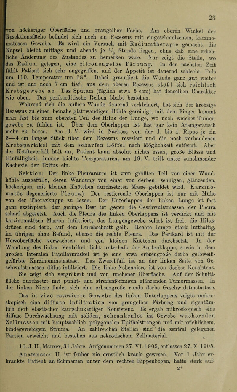 von höckeriger Oberfläche und grangelber Farbe. Am oberen Winkel der Resektionsfläche befindet sich noch ein Rezessns mit eingeschmolzenem, karzino- matösem Gewebe. Es wird ein Versuch mit Radiumtherapie gemacht, die Kapsel. bleibt mittags und abends je 1/2 Stunde liegen, ohne daß eine erheb- Iliehe Änderung des Zustandes zu bemerken wäre. Nur zeigt die Stelle, wo das Radium gelegen, eine zitronengelbe Färbung. In der nächsten Zeit fühlt Patient sich sehr angegriffen, und der Appetit ist dauernd schlecht, Puls um 110, Temperatur um 38°. Dabei granuliert die Wunde ganz gut weiter und ist nur noch 7 cm tief; aus dem oberen Rezessus stößt sich reichlich Krebsgewebe ab. Das Sputum (täglich etwa 5 ccm) hat denselben Charakter wie oben. Das perikarditische Reiben bleibt bestehen. Während sich die äußere Wunde dauernd verkleinert, hat sich der krebsige Rezessus zu einer beinahe glattwandigen Höhle gereinigt, mit dem Finger kommt man fast bis zum obersten Teil des Hilus der Lunge, wo noch weiches Tumor¬ gewebe zu fühlen ist. Über dem Oberlappen ist fast gar kein Atemgeräusch mehr zu hören. Am 3. V. wird in Narkose von der 1. bis 4. Rippe je ein 3—4 cm langes Stück über dem Rezessus reseziert und die noch vorhandenen Krebspartikel mit dem scharfen Löffel nach Möglichkeit entfernt. Aber der Kräfteverfall hält an, Patient kann absolut nichts essen, große Blässe und Hinfälligkeit, immer leichte Temperaturen, am 19. V. tritt unter zunehmender Kachexie der Exitus ein. Sektion: Der linke Pleuraraum ist zum größten Teil von einer Wund¬ höhle ausgefüllt, deren Wandung von einer von derben, sehnigen, glänzenden, höckerigen, mit kleinen Knötchen durchsetzten Masse gebildet wird. Karzino- matös degenerierte Pleura.) Der restierende Oberlappen ist nur mit Mühe von der Thoraxkuppe zu lösen. Der Unterlappen der linken Lunge ist fast ganz exstirpiert, der geringe Rest ist gegen die Geschwulstmassen der Pleura scharf abgesetzt. Auch die Pleura des linken Oberlappens ist verdickt und mit karzinomatösen Massen infiltriert, das Lungengewebe selbst ist frei, die Hilus- drüsen sind derb, auf dem Durchschnitt gelb. Rechte Lunge stark lufthaltig, im übrigen ohne Befund, ebenso die rechte Pleura. Das Perikard ist mit der Herzoberfläche verwachsen und von kleinen Knötchen durchsetzt. In der Wandung des linken Ventrikel dicht unterhalb der Aortenklappe, sowie in dem großen lateralen Papillarmuskel ist je eine etwa erbsengroße derbe gelbweiß¬ gefärbte Karzinommetastase. Das Zwerchfall ist an der linken Seite von Ge¬ schwulstmassen diffus infiltriert. Die linke Nebenniere ist von derber Konsistenz. Sie zeigt sich vergrößert und von unebener Oberfläche. Auf der Schnitt¬ fläche durchsetzt mit punkt- und streifenförmigen glänzenden Tumormassen. In der linken Niere findet sich eine erbsengroße runde derbe Geschwulstmetastase. Das in vivo resezierte Gewebe des linken Unterlappens zeigte makro¬ skopisch eine diffuse Infiltration von graugelber Färbung und eigentüm¬ lich derb elastischer kautschukartiger Konsistenz. Es ergab mikroskopisch eine diffuse Durchwachsung mit soliden, schrankenlos ins Gewebe wuchernden Zellmassen mit hauptsächlich polygonalen Epithelsträngen und mit reichlichem, bindegewebigem Struma. An zahlreichen Stellen sind ' die zentral gelegenen Partien erweicht und bestehen aus nekrotischem Zellmaterial. 10. J. U., Maurer, 31 Jahre. Aufgenommen 27. VI. 1905, entlassen 27. X. 1905. Anamnese: U. ist früher nie ernstlich krank gewesen. Vor 1 Jahr er¬ krankte Patient an Schmerzen unter dem rechten Rippenbogen, hatte stark auf- 2*