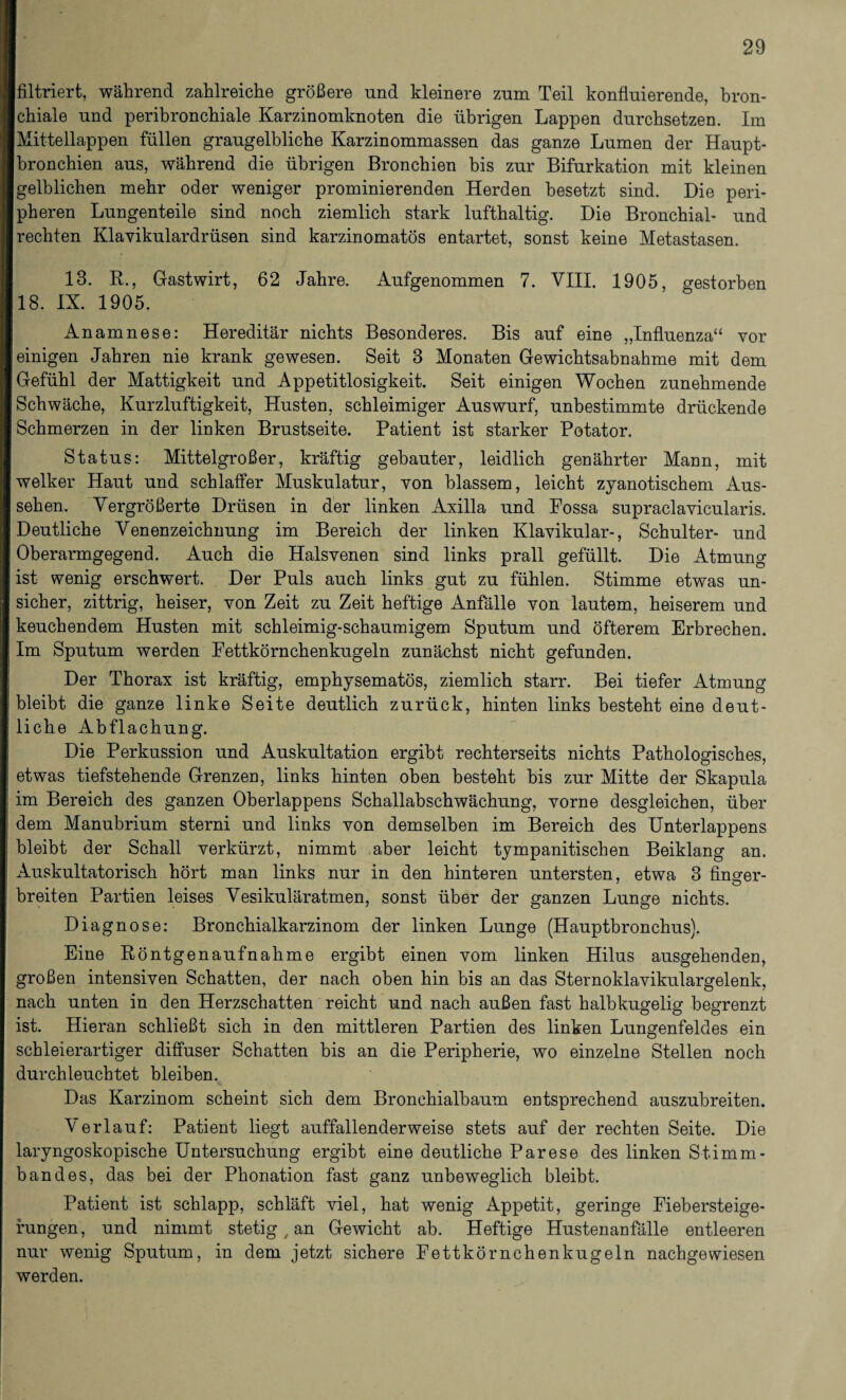 [filtriert, während zahlreiche größere und kleinere zum Teil konfluierende, bron- [chiale und peribronchiale Karzinomknoten die übrigen Lappen durchsetzen. Im Mittellappen füllen graugelbliche Karzinommassen das ganze Lumen der Haupt¬ bronchien aus, während die übrigen Bronchien bis zur Bifurkation mit kleinen gelblichen mehr oder weniger prominierenden Herden besetzt sind. Die peri¬ pheren Lungenteile sind noch ziemlich stark lufthaltig. Die Bronchial- und rechten Klavikulardrüsen sind karzinomatös entartet, sonst keine Metastasen. 13. R., Gastwirt, 62 Jahre. Aufgenommen 7. VIII. 1905, gestorben 18. IX. 1905. Anamnese: Hereditär nichts Besonderes. Bis auf eine „Influenza“ vor einigen Jahren nie krank gewesen. Seit 3 Monaten Gewichtsabnahme mit dem Gefühl der Mattigkeit und Appetitlosigkeit. Seit einigen Wochen zunehmende Schwäche, Kurzluftigkeit, Husten, schleimiger Auswurf, unbestimmte drückende Schmerzen in der linken Brustseite. Patient ist starker Potator. Status: Mittelgroßer, kräftig gebauter, leidlich genährter Mann, mit welker Haut und schlaffer Muskulatur, von blassem, leicht zyanotischem Aus¬ sehen. Vergrößerte Drüsen in der linken Axilla und Fossa supraclavicularis. Deutliche Venenzeichnung im Bereich der linken Klavikular-, Schulter- und Oberarmgegend. Auch die Halsvenen sind links prall gefüllt. Die Atmung ist wenig erschwert. Der Puls auch links gut zu fühlen. Stimme etwas un¬ sicher, zittrig, heiser, von Zeit zu Zeit heftige Anfälle von lautem, heiserem und keuchendem Husten mit schleimig-schaumigem Sputum und öfterem Erbrechen. Im Sputum werden Fettkörnchenkugeln zunächst nicht gefunden. Der Thorax ist kräftig, emphysematos, ziemlich starr. Bei tiefer Atmung bleibt die ganze linke Seite deutlich zurück, hinten links besteht eine deut¬ liche Abflachung. Die Perkussion und Auskultation ergibt rechterseits nichts Pathologisches, etwas tiefstehende Grenzen, links hinten oben besteht bis zur Mitte der Skapula im Bereich des ganzen Oberlappens Schallabschwächung, vorne desgleichen, über dem Manubrium sterni und links von demselben im Bereich des Unterlappens bleibt der Schall verkürzt, nimmt aber leicht tympanitischen Beiklang an. Auskultatorisch hört man links nur in den hinteren untersten, etwa 3 furner- breiten Partien leises Vesikuläratmen, sonst über der ganzen Lunge nichts. Diagnose: Bronchialkarzinom der linken Lunge (Hauptbronchus). Eine Röntgenaufnahme ergibt einen vom linken Hilus ausgehenden, großen intensiven Schatten, der nach oben hin bis an das Sternoklavikulargelenk, nach unten in den Herzschatten reicht und nach außen fast halbkugelig begrenzt ist. Hieran schließt sich in den mittleren Partien des linken Lungenfeldes ein schleierartiger diffuser Schatten bis an die Peripherie, wo einzelne Stellen noch durchleuchtet bleiben. Das Karzinom scheint sich dem Bronchialbaum entsprechend auszubreiten. Verlauf: Patient liegt auffallenderweise stets auf der rechten Seite. Die laryngoskopische Untersuchung ergibt eine deutliche Parese des linken Stimm - b an des, das bei der Phonation fast ganz unbeweglich bleibt. Patient ist schlapp, schläft viel, hat wenig Appetit, geringe Fiebersteige¬ fungen, und nimmt stetigen Gewicht ab. Heftige Hustenanfälle entleeren nur wenig Sputum, in dem jetzt sichere Fettkörnchenkugeln nachgewiesen werden.