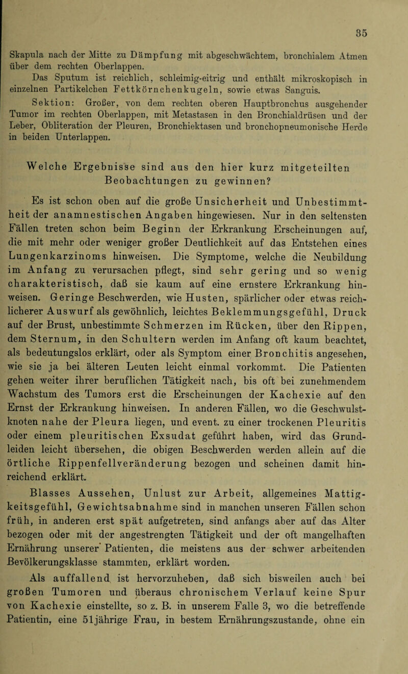 Skapula nach der Mitte zu Dämpfung mit abgesckwächtem, bronchialem Atmen über dem rechten Oberlappen. Das Sputum ist reichlich, schleimig-eitrig und enthält mikroskopisch in einzelnen Partikelchen Fettkörnchenkugeln, sowie etwas Sanguis. Sektion: Großer, von dem rechten oberen Hauptbronchus ausgehender Tumor im rechten Oberlappen, mit Metastasen in den Bronchialdrüsen und der Leber, Obliteration der Pleuren, Bronchiektasen und bronchopneumonische Herde in beiden Unterlappen. Welche Ergebnisse sind aus den hier kurz mitgeteilten Beobachtungen zu gewinnen? Es ist schon oben auf die große Unsicherheit und Unbestimmt- t heit der anamnestischen Angaben hingewiesen. Nur in den seltensten Fällen treten schon beim Beginn der Erkrankung Erscheinungen auf, die mit mehr oder weniger großer Deutlichkeit auf das Entstehen eines Lungenkarzinoms binweisen. Die Symptome, welche die Neubildung im Anfang zu verursachen pflegt, sind sehr gering und so wenig charakteristisch, daß sie kaum auf eine ernstere Erkrankung bin¬ weisen. Geringe Beschwerden, wie Husten, spärlicher oder etwas reich¬ licherer Auswurf als gewöhnlich, leichtes Beklemmungsgefühl, Druck auf der Brust, unbestimmte Schmerzen im Bücken, über den Rippen, dem Sternum, in den Schultern werden im Anfang oft kaum beachtet, als bedeutungslos erklärt, oder als Symptom einer Bronchitis angesehen, wie sie ja bei älteren Leuten leicht einmal vorkommt. Die Patienten gehen weiter ihrer beruflichen Tätigkeit nach, bis oft bei zunehmendem Wachstum des Tumors erst die Erscheinungen der Kachexie auf den Ernst der Erkrankung hinweisen. In anderen Fällen, wo die Geschwulst¬ knoten nabe der Pleura liegen, und event. zu einer trockenen Pleuritis oder einem pleuritiscben Exsudat geführt haben, wird das Grund¬ leiden leicht übersehen, die obigen Beschwerden werden allein auf die örtliche Rippenfellveränderung bezogen und scheinen damit hin¬ reichend erklärt. Blasses Aussehen, Unlust zur Arbeit, allgemeines Mattig¬ keitsgefühl, Gewichtsabnahme sind in manchen unseren Fällen schon früh, in anderen erst spät aufgetreten, sind anfangs aber auf das Alter bezogen oder mit der angestrengten Tätigkeit und der oft mangelhaften Ernährung unserer* Patienten, die meistens aus der schwer arbeitenden ßevölkerungsklasse stammten, erklärt worden. Als auffallend ist hervorzuheben, daß sich bisweilen auch bei großen Tumoren und überaus chronischem Verlauf keine Spur von Kachexie einstellte, so z. B. in unserem Falle 3, wo die betreffende Patientin, eine 51jährige Frau, in bestem Ernährungszustände, ohne ein