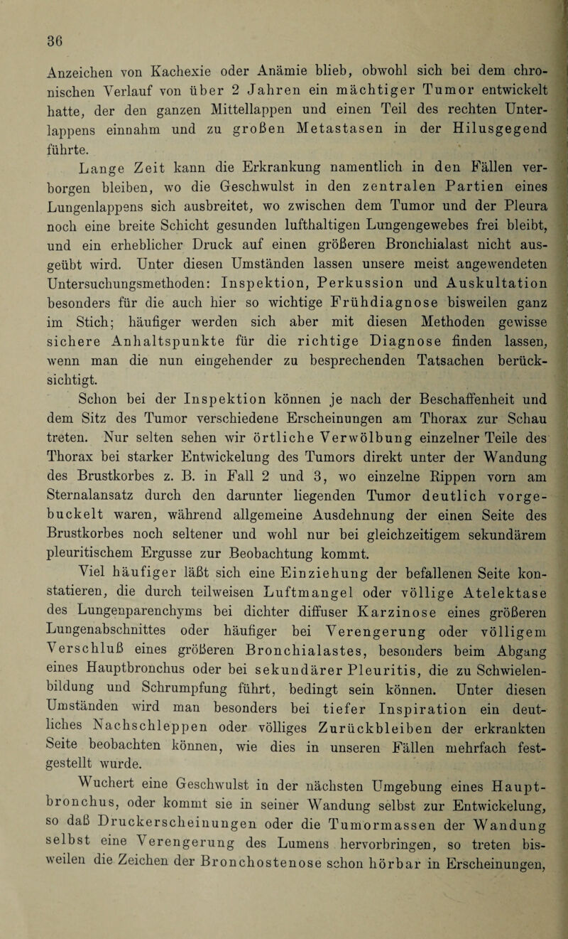 Anzeichen von Kachexie oder Anämie blieb, obwohl sich bei dem chro¬ nischen Verlauf von über 2 Jahren ein mächtiger Tumor entwickelt hatte, der den ganzen Mittellappen und einen Teil des rechten Unter¬ lappens einnahm und zu großen Metastasen in der Hilusgegend führte. Lange Zeit kann die Erkrankung namentlich in den Fällen ver¬ borgen bleiben, wo die Geschwulst in den zentralen Partien eines Lungenlappens sich ausbreitet, wo zwischen dem Tumor und der Pleura noch eine breite Schicht gesunden lufthaltigen Lungengewebes frei bleibt, und ein erheblicher Druck auf einen größeren Bronchialast nicht aus¬ geübt wird. Unter diesen Umständen lassen unsere meist angewendeten Untersuchungsmethoden: Inspektion, Perkussion und Auskultation besonders für die auch hier so wichtige Frühdiagnose bisweilen ganz im Stich; häufiger werden sich aber mit diesen Methoden gewisse sichere Anhaltspunkte für die richtige Diagnose finden lassen, wenn man die nun eingehender zu besprechenden Tatsachen berück¬ sichtigt. Schon bei der Inspektion können je nach der Beschaffenheit und dem Sitz des Tumor verschiedene Erscheinungen am Thorax zur Schau treten. Nur selten sehen wir örtliche Verwölbung einzelner Teile des Thorax bei starker Entwickelung des Tumors direkt unter der Wandung des Brustkorbes z. B. in Fall 2 und 3, wo einzelne Rippen vorn am Sternalansatz durch den darunter liegenden Tumor deutlich vorge¬ buckelt waren, während allgemeine Ausdehnung der einen Seite des Brustkorbes noch seltener und wohl nur bei gleichzeitigem sekundärem pleuritischem Ergüsse zur Beobachtung kommt. Viel häufiger läßt sich eine Einziehung der befallenen Seite kon¬ statieren, die durch teilweisen Luftmangel oder völlige Atelektase des Lungenparenchyms bei dichter diffuser Karzinose eines größeren Lungenabschnittes oder häufiger bei Verengerung oder völligem Verschluß eines größeren Bronchialastes, besonders beim Abgang eines Hauptbronchus oder bei sekundärer Pleuritis, die zu Schwielen¬ bildung und Schrumpfung führt, bedingt sein können. Unter diesen Umständen wird man besonders bei tiefer Inspiration ein deut- licnes Nachschleppen oder völliges Zurückbleiben der erkrankten beite beobachten können, wie dies in unseren Fällen mehrfach fest¬ gestellt wurde. Wuchert eine Geschwulst in der nächsten Umgebung eines Haupt¬ bronchus, oder kommt sie in seiner Wandung selbst zur Entwickelung, so daß Druckerscheinungen oder die Tumormassen der Wandung selbst eine Verengerung des Lumens hervorbringen, so treten bis¬ weilen die Zeichen der Bronchostenose schon hörbar in Erscheinungen,