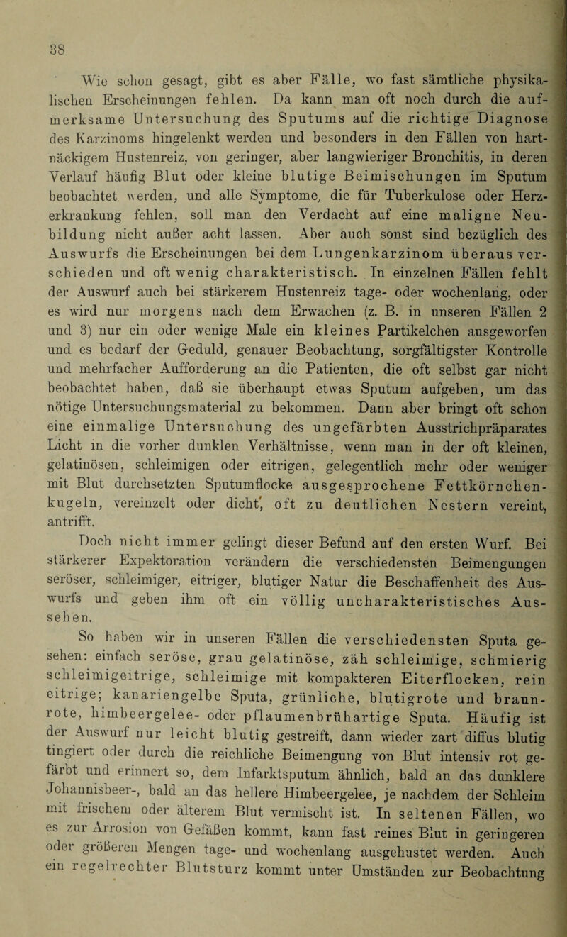 Wie schon gesagt, gibt es aber Fälle, wo fast sämtliche physika¬ lischen Erscheinungen fehlen. Da kann man oft noch durch die auf¬ merksame Untersuchung des Sputums auf die richtige Diagnose des Karzinoms hingelenkt werden und besonders in den Fällen von hart¬ näckigem Hustenreiz, von geringer, aber langwieriger Bronchitis, in deren Verlauf häufig Blut oder kleine blutige Beimischungen im Sputum beobachtet werden, und alle Symptome, die für Tuberkulose oder Herz¬ erkrankung fehlen, soll man den Verdacht auf eine maligne Neu¬ bildung nicht außer acht lassen. Aber auch sonst sind bezüglich des Auswurfs die Erscheinungen bei dem Lungenkarzinom überaus ver¬ schieden und oft wenig charakteristisch. In einzelnen Fällen fehlt der Auswurf auch bei stärkerem Hustenreiz tage- oder wochenlang, oder es wird nur morgens nach dem Erwachen (z. B. in unseren Fällen 2 und 3) nur ein oder wenige Male ein kleines Partikelchen ausgeworfen und es bedarf der Geduld, genauer Beobachtung, sorgfältigster Kontrolle und mehrfacher Aufforderung an die Patienten, die oft selbst gar nicht beobachtet haben, daß sie überhaupt etwas Sputum aufgeben, um das nötige Untersuchungsmaterial zu bekommen. Dann aber bringt oft schon eine einmalige Untersuchung des ungefärbten Ausstrichpräparates Licht in die vorher dunklen Verhältnisse, wenn man in der oft kleinen, gelatinösen, schleimigen oder eitrigen, gelegentlich mehr oder weniger mit Blut durchsetzten Sputumflocke ausgesprochene Fettkörnchen¬ kugeln, vereinzelt oder dicht' oft zu deutlichen Nestern vereint, antrifft. Doch nicht immer gelingt dieser Befund auf den ersten Wurf. Bei stärkerer Expektoration verändern die verschiedensten Beimengungen seröser, schleimiger, eitriger, blutiger Natur die Beschaffenheit des Aus¬ wurfs und geben ihm oft ein völlig uncharakteristisches Aus¬ sehen. So haben wir in unseren Fällen die verschiedensten Sputa ge¬ sehen: einlach seröse, grau gelatinöse, zäh schleimige, schmierig schleimigeitrige, schleimige mit kompakteren Eiterflocken, rein eitrige; kanariengelbe Sputa, grünliche, blutigrote und braun¬ rote, liimbeergelee- oder pflaumenbrüliartige Sputa. Häufig ist der Auswurf nur leicht blutig gestreift, dann wieder zart diffus blutig tingiert oder durch die reichliche Beimengung von Blut intensiv rot ge¬ färbt und erinnert so, dem Infarktsputum ähnlich, bald an das dunklere Johannisbeei-, bald an das hellere Himbeergelee, je nachdem der Schleim mit frischem oder älterem Blut vermischt ist. In seltenen Fällen, wo es zui Ariosion von Gefäßen kommt, kann fast reines Blut in geringeren odei giößeien Mengen tage- und wochenlang ausgehustet werden. Auch ein regelrechter Blut stürz kommt unter Umständen zur Beobachtung