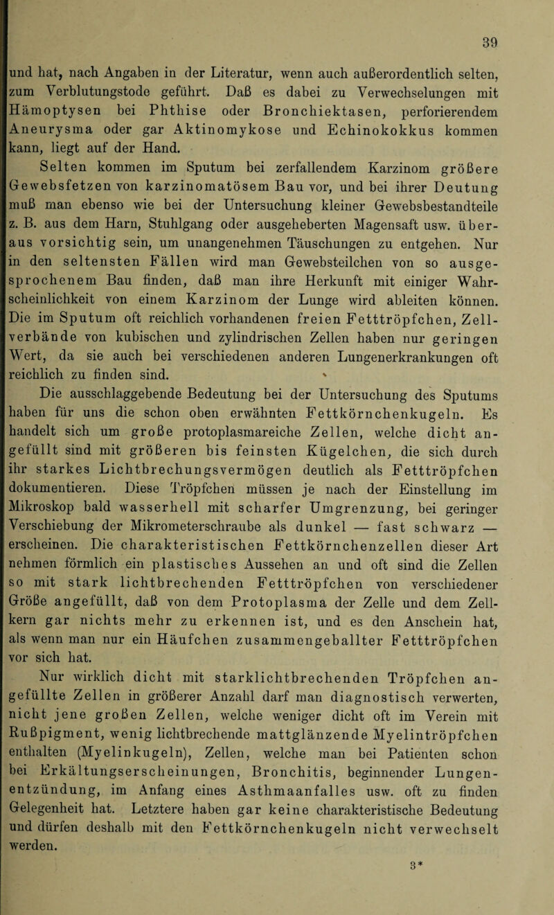 und hat, nach Angaben in der Literatur, wenn auch außerordentlich selten, zum Verblutungstode geführt. Daß es dabei zu Verwechselungen mit Hämoptysen bei Phthise oder Bronchiektasen, perforierendem Aneurysma oder gar Aktinomykose und Echinokokkus kommen kann, liegt auf der Hand. Selten kommen im Sputum bei zerfallendem Karzinom größere Gewebsfetzen von karzinomatösem Bau vor, und bei ihrer Deutung muß man ebenso wie bei der Untersuchung kleiner Gewebsbestandteile z. B. aus dem Harn, Stuhlgang oder ausgeheberten Magensaft usw. über¬ aus vorsichtig sein, um unangenehmen Täuschungen zu entgehen. Nur in den seltensten Fällen wird man Gewebsteilchen von so ausge¬ sprochenem Bau finden, daß man ihre Herkunft mit einiger Wahr¬ scheinlichkeit von einem Karzinom der Lunge wird ableiten können. Die im Sputum oft reichlich vorhandenen freien Fetttröpfchen, Zell¬ verbände von kubischen und zylindrischen Zellen haben nur geringen Wert, da sie auch bei verschiedenen anderen Lungenerkrankungen oft reichlich zu finden sind. * Die ausschlaggebende Bedeutung bei der Untersuchung des Sputums haben für uns die schon oben erwähnten Fettkörnchenkugeln. Fs handelt sich um große protoplasmareiche Zellen, welche dicht an- gefüllt sind mit größeren bis feinsten Kügelchen, die sich durch ihr starkes Lichtbrechungsvermögen deutlich als Fetttröpfchen dokumentieren. Diese Tröpfchen müssen je nach der Einstellung im Mikroskop bald wasserhell mit scharfer Umgrenzung, bei geringer Verschiebung der Mikrometerschraube als dunkel — fast schwarz — erscheinen. Die charakteristischen Fettkörnchenzellen dieser Art nehmen förmlich ein plastisches Aussehen an und oft sind die Zellen so mit stark lichtbrechenden Fetttröpfchen von verschiedener Größe angefüllt, daß von dem Protoplasma der Zelle und dem Zell¬ kern gar nichts mehr zu erkennen ist, und es den Anschein hat, als wenn man nur ein Häufchen zusammengeballter Fetttröpfchen vor sich hat. Nur wirklich dicht mit starklichtbrechenden Tröpfchen an¬ gefüllte Zellen in größerer Anzahl darf man diagnostisch verwerten, nicht jene großen Zellen, welche weniger dicht oft im Verein mit Rußpigment, wenig lichtbrechende mattglänzende Myelintröpfchen enthalten (Myelinkugeln), Zellen, welche man bei Patienten schon bei Frkältungserscheinungen, Bronchitis, beginnender Lungen¬ entzündung, im Anfang eines Asthmaanfalles usw. oft zu finden Gelegenheit hat. Letztere haben gar keine charakteristische Bedeutung und dürfen deshalb mit den Fettkörnchenkugeln nicht verwechselt werden. 8*