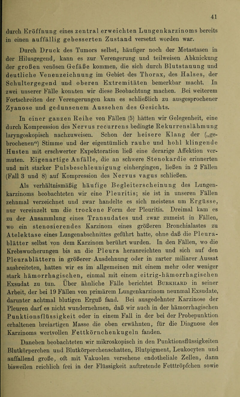 durch Eröffnung eines zentral erweichten Lungenkarzinoms bereits in einen auffällig gebesserten Zustand versetzt worden war. Durch Druck des Tumors selbst, häufiger noch der Metastasen in der Hilusgegend, kann es zur Verengerung und teilweisen Abknickung der großen venösen Gefäße kommen, die sich durch Blutstauung und deutliche Venenzeichnung im Gebiet des Thorax, des Halses, der Schultergegend und oberen Extremitäten bemerkbar macht. In zwei unserer Fälle konnten wir diese Beobachtung machen. Bei weiterem Fortschreiten der Verengerungen kam es schließlich zu ausgesprochener Zyanose und gedunsenem Aussehen des Gesichts. In einer ganzen Reihe von Fällen (5) hätten wir Gelegenheit, eine durch Kompression des Nervus recurrens bedingte Rekurrenslähmung laryngoskopisch nachzuweisen. Schon der heisere Klang der (»ge¬ brochenen“) Stimme und der eigentümlich rauhe und hohl klingende Husten mit erschwerter Expektoration ließ eine derarige Affektion ver¬ muten. Eigenartige Anfälle, die an schwere Stenokardie erinnerten und mit starker Pulsbeschleunigung einhergingen, ließen in 2 Fällen (Fall 3 und 8) auf Kompression des Nervus vagus schließen. Als verhältnismäßig häufige Begleiterscheinung des Lungen¬ karzinoms beobachteten wir eine Pleuritis; sie ist in unseren Fällen zehnmal verzeichnet und zwar handelte es sich meistens um Ergüsse, nur vereinzelt um die trockene Form der Pleuritis. Dreimal kam es zu der Ansammlung eines Transudates und zwar zumeist in Fällen, wo ein stenosierendes Karzinom eines größeren Bronchialastes zu Atelektase eines Lungenabschnittes geführt hatte, ohne daß die Pleura¬ blätter selbst von dem Karzinom berührt wurden. In den Fällen, wo die Krebswucherungen bis an die Pleura heranreichten und sich auf den Pleurablättern in größerer Ausdehnung oder in zarter miliarer Aussat ausbreiteten, hatten wir es im allgemeinen mit einem mehr oder weniger stark hämorrhagischen, einmal mit einem eitrig-hämorrhagischen Exsudat zu tun. Über ähnliche Fälle berichtet Bukkhaed in seiner Arbeit, der bei 19 Fällen von primärem Lungenkarzinom neunmal Exsudate, darunter achtmal blutigen Erguß fand. Bei ausgedehnter Karzinose der Pleuren darf es nicht wundernehmen, daß wir auch in der hämorrhagischen Punktionsflüssigkeit oder in einem Fall in der bei der Probepunktion erhaltenen breiartigen Masse die oben erwähnten, für die Diagnose des Karzinoms wertvollen Fettkörnchenkugeln fanden. Daneben beobachteten wir mikroskopisch in den Punktionsflüssigkeiten Blutkörperchen und Blutkörperchenschatten, Blutpigment, Leukocyten und auffallend große, oft mit Vakuolen versehene endotheliale Zellen, dann bisweilen reichlich frei in der Flüssigkeit auftretende Fetttröpfchen sowie