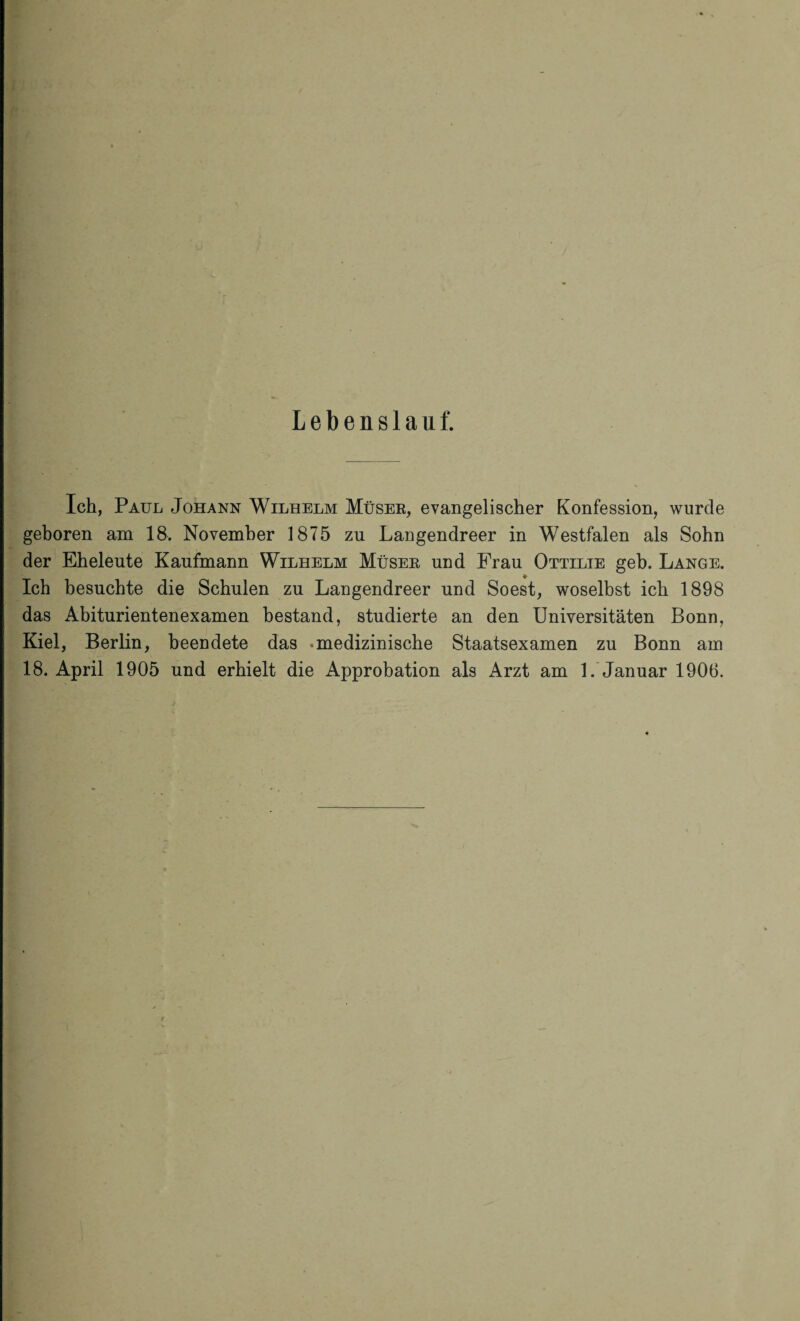 Lebenslauf. Ich, Paul Johann Wilhelm Müser, evangelischer Konfession, wurde geboren am 18. November 1875 zu Langendreer in Westfalen als Sohn der Eheleute Kaufmann Wilhelm Müser und Frau Ottilie geb. Lange. ♦ Ich besuchte die Schulen zu Langendreer und Soest, woselbst ich 1898 das Abiturientenexamen bestand, studierte an den Universitäten Bonn, Kiel, Berlin, beendete das «medizinische Staatsexamen zu Bonn am 18. April 1905 und erhielt die Approbation als Arzt am 1. Januar 1906.