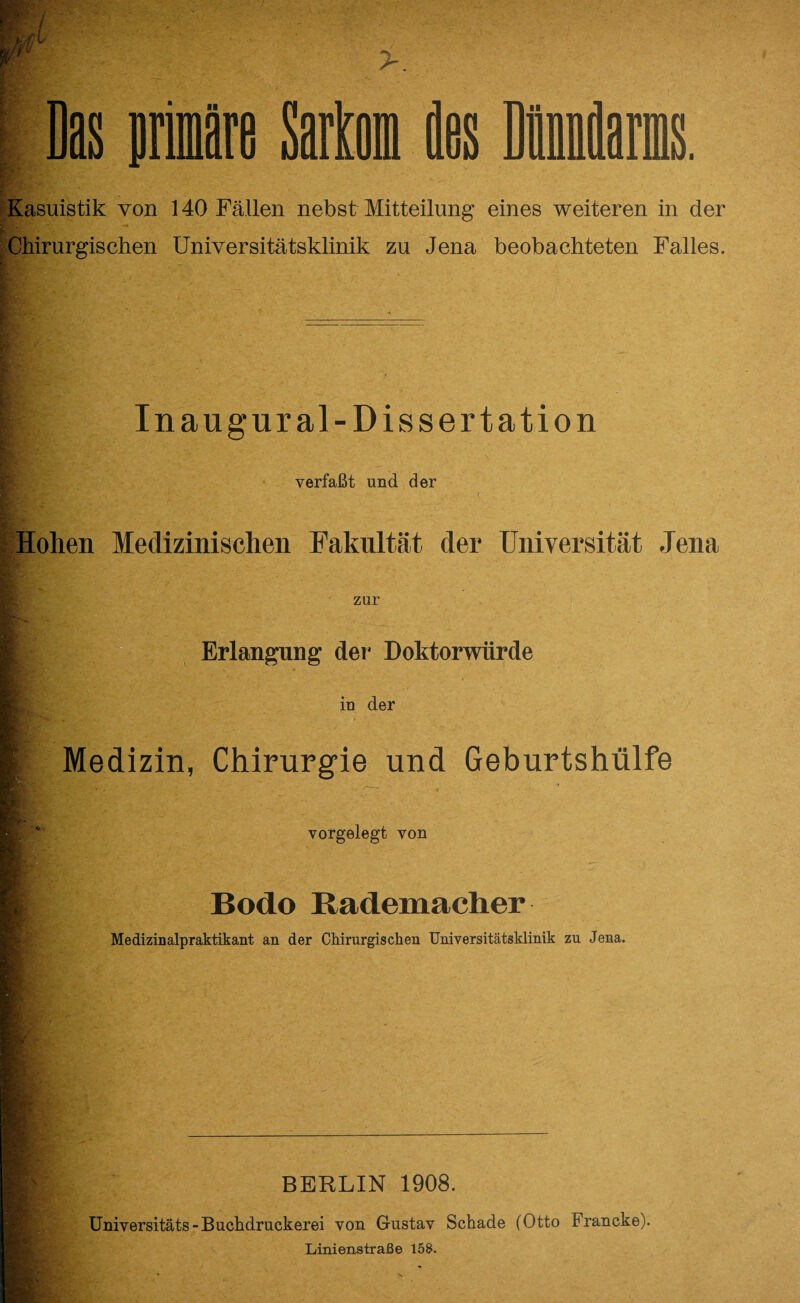 Chirurgischen Universitätsklinik zu Jena beobachteten Falles. In augural- Dissertation verfaßt und der Hohen Medizinischen Fakultät der Universität Jena zur IV m Erlangung der* Doktorwürde iu der Medizin, Chirurgie und Geburtshülfe vorgelegt von Bodo Rademacher Medizinalpraktikant an der Chirurgischen Universitätsklinik zu Jena. BERLIN 1908. Universitäts-Buchdruckerei von Gustav Schade (Otto Francke). Linienstraße 158.