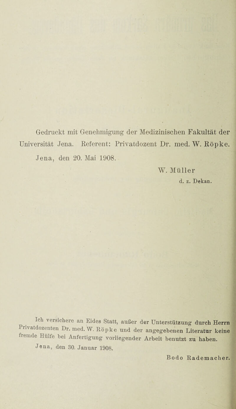 Gedruckt mit Genehmigung* der Medizinischen Fakultät der Universität Jena. Referent: Privatdozent Dr. med. W. Röpke. Jena, den 20. Mai 1908. W. Müller d. z. Dekan. Ich versichere an Eides Statt, außer der Unterstützung1 durch Herrn Privatdozenten Dr. med. W. Röpke und der angegebenen Literatur keine fremde Hülfe bei Anfertigung vorliegender Arbeit benutzt zu haben. Jena, den 30. Januar 1908. Bodo Rademacher.