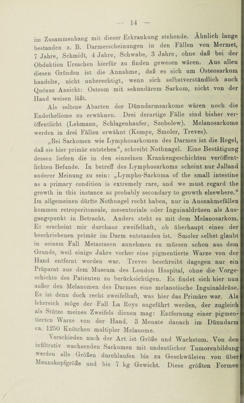 im Zusammenhang mit dieser Erkrankung stehende. Ähnlich lange bestanden z. B. Darmerscheinungen in den Fällen von Merrnet, 7 Jahre, Schmidt, 4 Jahre, Schwabe, 3 Jahre, ohne daß bei der Obduktion Ursachen hierfür zu finden gewesen wären. Aus allen diesen Gründen ist die Annahme, daß es sich um Osteosarkom i handelte, nicht unberechtigt, wenn sich selbstverständlich auch Quenus Ansicht: Osteom mit sekundärem Sarkom, nicht von der Hand weisen läßt. Als seltene Abarten der Dünndarmsarkome wären noch die Endotheliome zu erwähnen. Drei derartige Fälle sind bisher ver¬ öffentlicht (Lehmann, Schlagenhaufer, Szobolew). Melanosarkome werden in drei Fällen erwähnt (Kompe, Smoler, Treves). „Bei Sarkomen wie Lymphosarkomen des Darmes ist die Regel, daß sie hier primär entstehen“, schreibt Nothnagel. Eine Bestätigung dessen liefern die in den einzelnen Krankengeschichten veröffent¬ lichten Befunde. In betreff des Lymphosarkoms scheint nur Jalland anderer Meinung zu sein: „Lympho-Sarkoma of the small intestine as a primary condition is extremely rare, and we must regard the growth in this instance as probably secondary to growth elsewhere.“ Im allgemeinen dürfte Nothnagel recht haben, nur in Ausnahmefällen • kommen retroperitoneale, mesenteriale oder Inguinaldrüsen als Aus¬ gangspunkt in Betracht. Anders steht es mit dem Melanosarkom. Es erscheint mir durchaus zweifelhaft, ob überhaupt eines der beschriebenen primär im Darm entstanden ist. Smoler selbst glaubt in seinem Fall Metastasen annehmen zu müssen schon aus dem Grunde, weil einige Jahre vorher eine pigmentierte Warze von der Hand entfernt worden war. Treves beschreibt dagegen nur ein Präparat aus dem Museum des London Hospital, ohne die Vorge¬ schichte des Patienten zu berücksichtigen. Es findet sich hier nun außer den Melanomen des Darmes eine melanotische Inguinaldrüse. Es ist denn doch recht zweifelhaft, was hier das Primäre war. Als lehrreich möge der Fall La Roys angeführt werden, der zugleich als Stütze meines Zweifels dienen mag: Entfernung einer pigmen¬ tieren Warze von der Hand. 3 Monate danach im Dünndarm ca. 1250 Knötchen multipler Melanome. Verschieden nach der Art ist Größe und Wachstum. Von den infiltiativ wachsenden Sarkomen mit undeutlicher Tumorenbildung werden alle Größen durchlaufen bis zu Geschwülsten von über Mannskopfgröße und bis 7 kg Gewicht. Diese größten Formen I