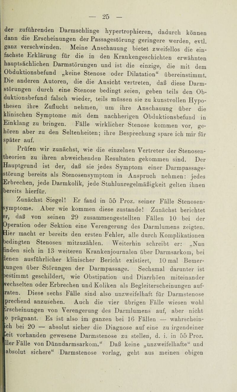 der zuführenden Darmschlinge hypertropheren, dadurch können j dann die Erscheinungen der Passagestörung geringere werden, evtl, ganz verschwinden. Meine Anschauung bietet zweifellos die ein¬ fachste Erklärung für die in den Krankengeschichten erwähnten I hauptsächlichen Darmstörungen und ist die einzige, die mit dem j Obduktionsbefund „keine Stenose oder Dilatation“ übereinstimmt. I Die anderen Autoren, die die Ansicht vertreten, daß diese Darm- | Störungen durch eine Stenose bedingt seien, geben teils den Ob- I duktionsbefund falsch wieder, teils müssen sie zu kunstvollen Hypo- Ithesen ihre Zuflucht nehmen, um ihre Anschauung über die I klinischen Symptome mit dem nachherigen Obduktionsbefund in I Einklang zu bringen. Fälle wirklicher Stenose kommen vor, ge¬ lhören aber zu den Seltenheiten; ihre Besprechung spare ich mir für I später auf. I Prüfen wir zunächst, wie die einzelnen Vertreter der Stenosen- Itheorien zu ihren abweichenden Resultaten gekommen sind. Der ■Hauptgrund ist der, daß sie jedes Symptom einer Darmpassage- jstörung bereits als Stenosensymptom in Anspruch nehmen: jedes (Erbrechen, jede Darmkolik, jede Stuhlunregelmäßigkeit gelten ihnen ■bereits hierfür. I Zunächst Siegel! Er fand in 55 Proz. seiner Fälle Stenosen- psymptome. Aber wie kommen diese zustande! Zunächst berichtet jer, daß von seinen 29 zusammengestellten Fällen 10 bei der Operation oder Sektion eine Verengerung des Darmlumens zeigten. Hier macht er bereits den ersten Fehler, alle durch Komplikationen bedingten Stenosen mitzuzählen. Weiterhin schreibt er: „Nun inden sich in 13 weiteren Krankenjournalen über Darmsarkom, bei penen ausführlicher klinischer Bericht existiert, 10 mal Bemer¬ kungen über Störungen der Darmpassage. Sechsmal darunter ist )estimmt geschildert, wie Obstipation und Diarrhöen miteinander Wechselten oder Erbrechen und Koliken als Begleiterscheinungen auf¬ raten. Diese sechs Fälle sind also unzweifelhaft für Darmstenose prechend anzusehen. Auch die vier übrigen Fälle wiesen wohl Erscheinungen von Verengerung des Darmlumens auf, aber nicht Jo prägnant. Es ist also im ganzen bei 16 Fällen — wahrschein¬ lich bei 20 — absolut sicher die Diagnose auf eine zu irgendeiner peit vorhanden gewesene Darmstenose zu stellen, d. i. in 55 Proz. 11er Fälle von Dünndarmsarkom.“ Daß keine „unzweifelhafte“ und absolut sichere“ Darmstenose vorlag, geht aus meinen obigen