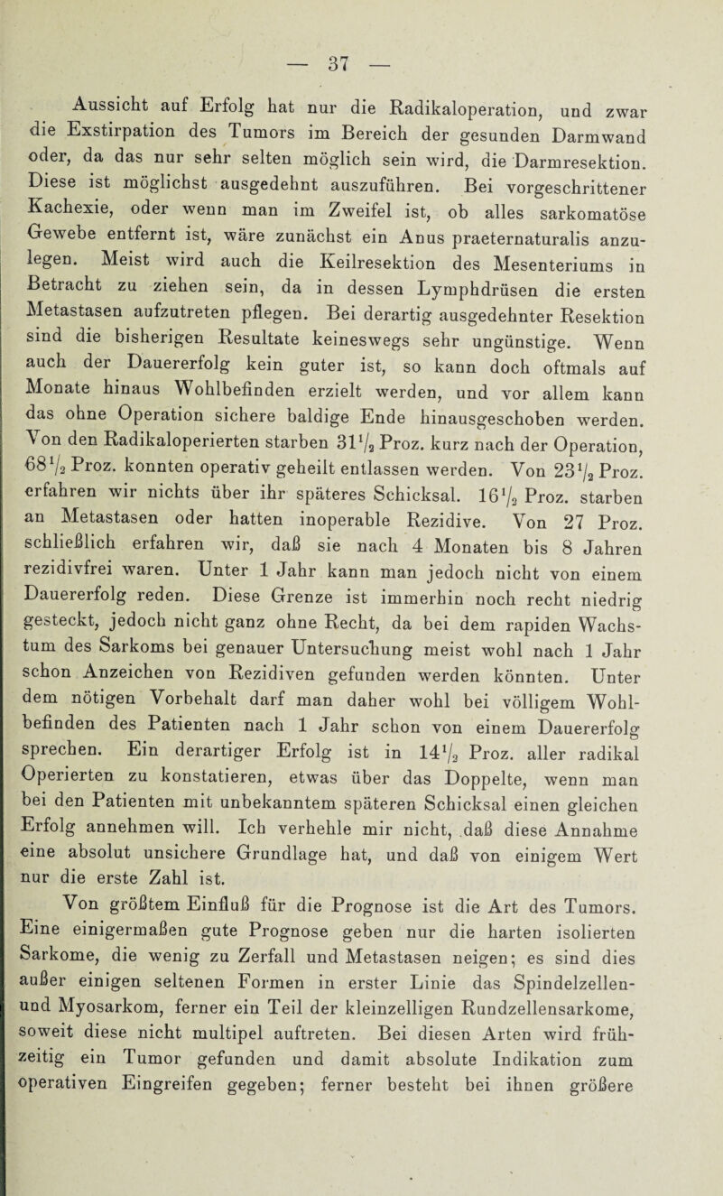 Aussicht auf Erfolg hat nur die Radikaloperation, und zwar die Exstilpation des Tumors im Bereich der gesunden Darmwand oder, da das nur sehr selten möglich sein wird, die Darmresektion. Diese ist möglichst ausgedehnt auszuführen. Bei vorgeschrittener Kachexie, oder wenn man im Zweifel ist, ob alles sarkomatöse Gewebe entfernt ist, wäre zunächst ein Anus praeternaturalis anzu¬ legen. Meist wird auch die Keilresektion des Mesenteriums in Betracht zu ziehen sein, da in dessen Lymphdrüsen die ersten Metastasen aufzutreten pflegen. Bei derartig ausgedehnter Resektion sind die bisherigen Resultate keineswegs sehr ungünstige. ^Venn auch der Dauererfolg kein guter ist, so kann doch oftmals auf Monate hinaus Wohlbefinden erzielt werden, und vor allem kann das ohne Operation sichere baldige Ende hinausgeschoben werden. \ on den Radikaloperierten starben 31% Proz. kurz nach der Operation, 68 V2 Rroz. konnten operativ geheilt entlassen werden. Von 23% Proz. erfahren wir nichts über ihr späteres Schicksal. 16% Proz. starben an Metastasen oder hatten inoperable Rezidive. Von 27 Proz. schließlich erfahren wir, daß sie nach 4 Monaten bis 8 Jahren rezidivfrei waren. Unter 1 Jahr kann man jedoch nicht von einem Dauererfolg reden. Diese Grenze ist immerhin noch recht niedrig gesteckt, jedoch nicht ganz ohne Recht, da bei dem rapiden Wachs¬ tum des Sarkoms bei genauer Untersuchung meist wohl nach 1 Jahr schon Anzeichen von Rezidiven gefunden werden könnten. Unter dem nötigen Vorbehalt darf man daher wohl bei völligem Wohl¬ befinden des Patienten nach 1 Jahr schon von einem Dauererfolg sprechen. Ein derartiger Erfolg ist in 14% Proz. aller radikal Operierten zu konstatieren, etwas über das Doppelte, wenn man bei den Patienten mit unbekanntem späteren Schicksal einen gleichen Erfolg annehmen will. Ich verhehle mir nicht, daß diese Annahme eine absolut unsichere Grundlage hat, und daß von einigem Wert nur die erste Zahl ist. Von größtem Einfluß für die Prognose ist die Art des Tumors. Eine einigermaßen gute Prognose geben nur die harten isolierten Sarkome, die wenig zu Zerfall und Metastasen neigen; es sind dies außer einigen seltenen Formen in erster Linie das Spindelzellen- und Myosarkom, ferner ein Teil der kleinzelligen Rundzellensarkome, soweit diese nicht multipel auftreten. Bei diesen Arten wird früh¬ zeitig ein Tumor gefunden und damit absolute Indikation zum operativen Eingreifen gegeben; ferner besteht bei ihnen größere