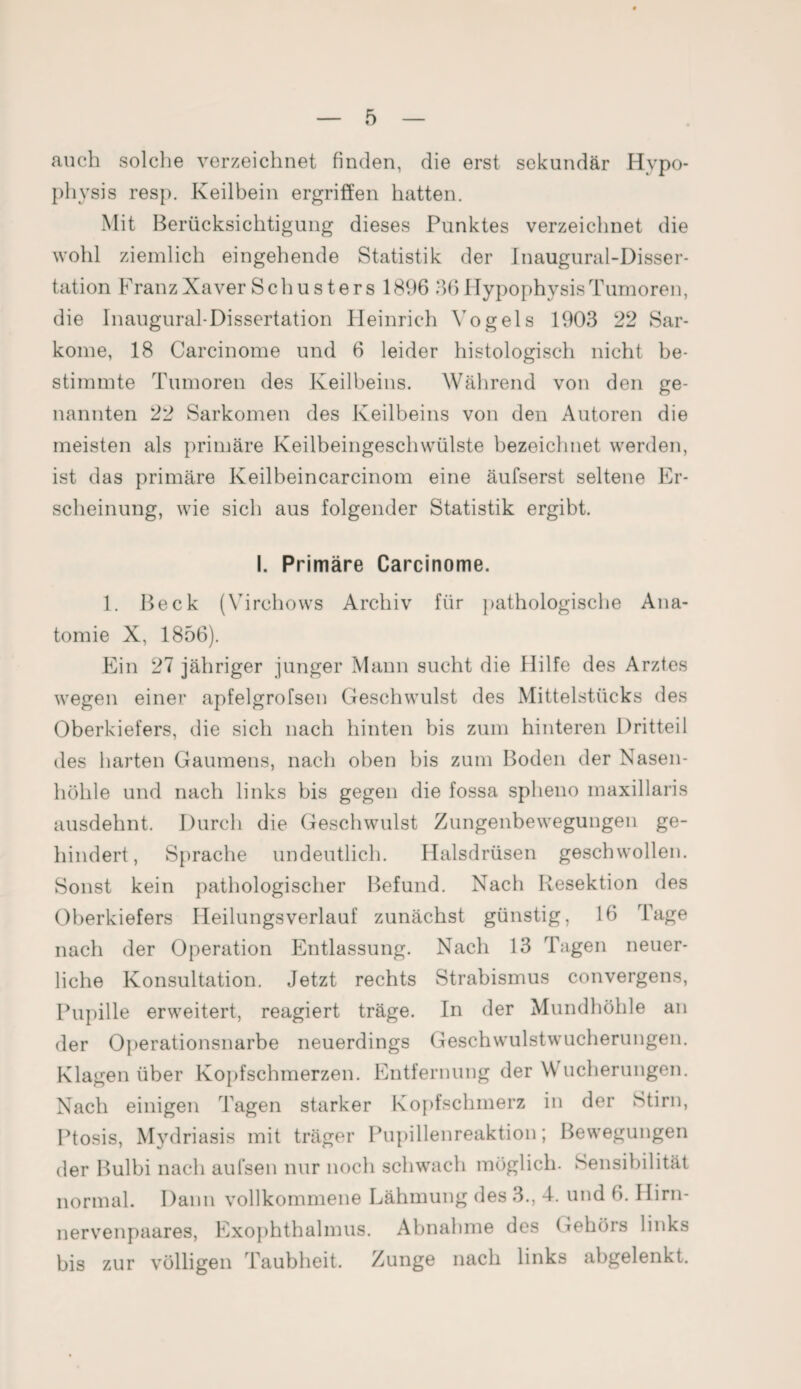 auch solche verzeichnet finden, die erst sekundär Hypo¬ physis resp. Keilbein ergriffen hatten. Mit Berücksichtigung dieses Punktes verzeichnet die wohl ziemlich eingehende Statistik der Jnaugural-Disser- tation Franz Xaver Schusters 1896 36 Hypophysis Tumoren, die Inaugural-Dissertation Heinrich Vogels 1903 22 Sar¬ kome, 18 Carcinome und 6 leider histologisch nicht be¬ stimmte Tumoren des Keilbeins. Während von den ge¬ nannten 22 Sarkomen des Keilbeins von den Autoren die meisten als primäre Keilbeingeschwülste bezeichnet werden, ist das primäre Keilbeincarcinom eine äufserst seltene Er¬ scheinung, wie sich aus folgender Statistik ergibt. I. Primäre Carcinome. 1. Beck (Virchows Archiv für pathologische Ana¬ tomie X, 1856). Ein 27 jähriger junger Mann sucht die Hilfe des Arztes wegen einer apfelgrofsen Geschwulst des Mittelstücks des Oberkiefers, die sich nach hinten bis zum hinteren Dritteil des harten Gaumens, nach oben bis zum Boden der Nasen¬ höhle und nach links bis gegen die fossa spheno maxillaris ausdehnt. Durch die Geschwulst Zungenbewegungen ge¬ hindert, Sprache undeutlich. Halsdrüsen geschwollen. Sonst kein pathologischer Befund. Nach Resektion des Oberkiefers Heilungsverlauf zunächst günstig, 16 Tage nach der Operation Entlassung. Nach 13 Tagen neuer¬ liche Konsultation. Jetzt rechts Strabismus convergens, Pupille erweitert, reagiert träge. In der Mundhöhle an der Operationsnarbe neuerdings Geschwulstwucherungen. Klagen über Kopfschmerzen. Entfernung der W ucherungen. Nach einigen Tagen starker Kopfschmerz in der Stirn, Ptosis, Mydriasis mit träger Pupillenreaktion; Bewegungen der Bulbi nach aufsen nur noch schwach möglich. Sensibilität normal. Dann vollkommene Lähmung des 3., 4. und 6. Ilirn- nervenpaares, Exophthalmus. Abnahme des Gehörs links bis zur völligen Taubheit. Zunge nach links abgelenkt.