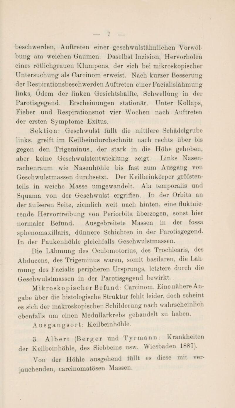 < beschwerden, Auftreten einer geschwulstähnlichen Vorwöl¬ bung am weichen Gaumen. Daselbst Inzision, Hervorholen eines rötlichgrauen Klumpens, der sich bei mikroskopischer Untersuchung als Carcinom erweist. Nach kurzer Besserung der Respirationsbeschwerden Auftreten einer Facialislähmung links, Ödem der linken Gesichtshälfte, Schwellung in der Parotisgegend. Erscheinungen stationär. Unter Kollaps, Fieber und Respirationsnot vier Wochen nach Auftreten der ersten Symptome Exitus. Sektion: Geschwulst füllt die mittlere Schädelgrube links, greift im Keilbeindurchschnitt nach rechts über bis gegen den Trigeminus, der stark in die Höhe gehoben, aber keine Geschwulstentwicklung zeigt. Links Nasen¬ rachenraum wie Nasenhöhle bis fast zum Ausgang von Geschwulstmassen durchsetzt. Der Keilbeinkörper gröfsten- teils in weiche Masse umgewandelt. Ala temporalis und Squama von der Geschwulst ergriffen. In der Orbita an der äufseren Seite, ziemlich weit nach hinten, eine fluktuie¬ rende Hervortreibung von Periorbita überzogen, sonst hier normaler Befund. Ausgebreitete Massen in der fossa sphenomaxillaris, dünnere Schichten in der Parotisgegend. In der Paukenhöhle gleichfalls Geschwulstmassen. Die Lähmung des Oculomotorius, des Trochlearis, des Abducens, des Trigeminus waren, somit basilaren, die Läh¬ mung des Facialis peripheren Ursprungs, letztere durch die Geschwulstmassen in der Parotisgegend bewirkt. M ikroskopischer Befund: Carcinom. Eine nähere An¬ gabe über die histologische Struktur fehlt leider, doch scheint es sich der makroskopischen Schilderung nach wahrscheinlich ebenfalls um einen Medullarkrebs gehandelt zu haben. Ausgangsort: Keilbeinhöble. 3. Albert (Berger und Tyrmann: Krankheiten der Keilbeinhöhle, des Siebbeins usw. Wiesbaden ISST). Von der Höhle ausgehend füllt es diese mit \ei- jauchenden, carcinomatösen Massen.